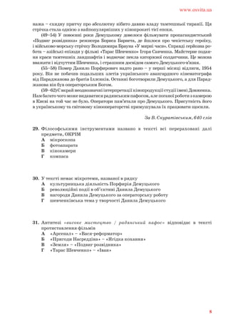 нажа – єхидну притчу про абсолютну нібито давню владу тамтешньої тиранії. Ця
стрічка стала однією з найпопулярніших у кінопрокаті тієї епохи.
(49–54) У повоєнні роки Демуцькому довелося фільмувати пропагандистський
«Подвиг розвідника» режисера Бориса Барнета, де йшлося про чекістську героїку,
і військово-морську стрічку Володимира Брауна «У мирні часи». Справді серйозна ро-
бота – азійські епізоди у фільмі «Тарас Шевченко» Ігоря Савченка. Майстерне подан-
ня краси тамтешніх ландшафтів і водночас пекла каторжної солдатчини. Це можна
вважати і відчуттям Шевченка, і страшним досвідом самого Демуцького-в’язня.
(55–58) Помер Данило Порфирович надто рано – у перші місяці відлиги, 1954
року. Він не побачив подальших злетів українського авангардного кінематографа
від Параджанова до братів Іллєнків. Останні боготворили Демуцького, а для Парад-
жанова він був операторським Богом.
(59–62)ЄвкрайнеоднозначніінтерпретаціїкінопродукціїстудіїіменіДовженка.
Намбагаточогоможевидаватисярадянськимпафосом,алепоганоїроботизкамерою
в Києві на той час не було. Оператори пам’ятали про Демуцького. Присутність його
в українському та світовому кінооператорстві примушувала їх працювати щосили.
За В. Скуратівським, 640 слів
29. Філософськими інструментами названо в тексті всі перераховані далі
предмети, ОКРІМ
А мікроскопа
Б фотоапарата
В кінокамери
Г компаса
30. У тексті немає мікротеми, названої в рядку
А культурницька діяльність Порфирія Демуцького
Б революційні події в об’єктиві Данила Демуцького
В нагороди Данила Демуцького за операторську роботу
Г шевченківська тема у творчості Данила Демуцького
31. Антитезі «високе мистецтво / радянський пафос» відповідає в тексті
протиставлення фільмів
А «Арсенал» – «Вася-реформатор»
Б «Пригоди Насреддіна» – «Ягідка кохання»
В «Земля» – «Подвиг розвідника»
Г «Тарас Шевченко» – «Іван»
www.osvita.ua
8
 