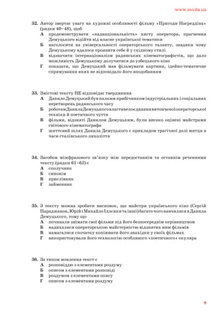 32. Автор звертає увагу на художні особливості фільму «Пригоди Насреддіна»
(рядки 40–48), щоб
А продемонструвати «наднаціональність» хисту оператора, прагнення
Демуцького відійти від власне української тематики
Б наголосити на універсальності операторського таланту, завдяки чому
Демуцькому вдалося проявити себе й у східному стилі
В відзначити інтернаціоналізм радянських кінематографістів, що дало
можливість Демуцькому долучитися до узбецького кіно
Г показати, що Демуцький мав фільмувати картини, ідейно-тематичне
спрямування яких не відповідало його вподобанням
33. Змістові тексту НЕ відповідає твердження
А Данило Демуцький був палким прибічником індустріальних і соціальних
перетворень радянського часу
Б роботамДанилаДемуцькоговластивепоєднаннявитонченоїоператорської
техніки й поетичного чуття
В фільми, відзняті Данилом Демуцьким, були високо оцінені майстрами
світового кінематографа
Г життєвий шлях Данила Демуцького є прикладом трагічної долі митця в
часи сталінського лихоліття
34. Засобом міжфразового зв’язку між передостаннім та останнім реченнями
тексту (рядки 61–62) є
А сполучник
Б синонім
В прислівник
Г займенник
35. З тексту можна зробити висновок, що майстри українського кіно (Сергій
Параджанов,ЮрійіМихайлоІллєнкитаінші)багаточогонавчилисявДанила
Демуцького, тому що
А починали знімати свої фільми під його безпосереднім керівництвом
Б надихалися операторською майстерністю відзнятих ним фільмів
В намагалися спочатку копіювати його знахідки у своїх фільмах
Г використовували його технологію особливого «поетичного» окуляра
36. За типом мовлення текст є
А розповіддю з елементами роздуму
Б описом з елементами розповіді
В роздумом з елементами опису
Г описом з елементами роздуму
www.osvita.ua
9
 