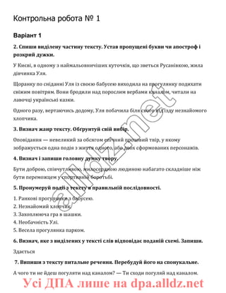 Контрольна робота № 1
Варіант 1
2. Спиши виділену частину тексту. Устав пропущені букви чи апостроф і
розкрий дужки.
У Києві, в одному з наймальовничіших куточків, що зветься Русанівкою, жила
дівчинка Уля.
Щоранку по сніданні Уля із своєю бабусею виходила на прогулянку подихати
свіжим повітрям. Вони бродили над порослим вербами каналом, читали на
лавочці українські казки.
Одного разу, вертаючись додому, Уля побачила біля свого під’їзду незнайомого
хлопчика.
3. Визнач жанр тексту. Обґрунтуй свій вибір.
Оповідання — невеликий за обсягом епічний прозовий твір, у якому
зображується одна подія з життя одного, або двох сформованих персонажів.
4. Визнач і запиши головну думку твору.
Бути доброю, співчутливою, милосердною людиною набагато складніше ніж
бути переможцем у спортивній боротьбі.
5. Пронумеруй події з тексту в правильній послідовності.
1. Ранкові прогулянки з бабусею.
2. Незнайомий хлопчик.
3. Захоплююча гра в шашки.
4. Необачність Улі.
5. Весела прогулянка парком.
6. Визнач, яке з виділених у тексті слів відповідає поданій схемі. Запиши.
Здається
7. Випиши з тексту питальне речення. Перебудуй його на спонукальне.
А чого ти не йдеш погуляти над каналом? — Ти сходи погуляй над каналом.
Усі ДПА лише на dpa.alldz.net
 