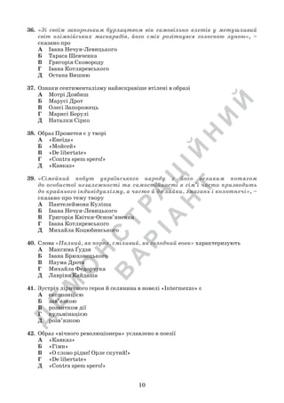 Д
Е
М
О
Н
С
Т
Р
А
Ц
ІЙ
Н
И
Й
В
А
Р
ІА
Н
Т
10
36.	 «Зі своїм запорозьким бурлацтвом він самовільно влетів у метушливий
світ олімпійських маскарадів, його сміх розітнувся голосною луною», –
сказано про
А	 Івана Нечуя-Левицького
Б	 Тараса Шевченка
В	 Григорія Сковороду
Г	 Івана Котляревського
Д	 Остапа Вишню
37.	 Ознаки сентименталізму найяскравіше втілені в образі
А	 Мотрі Довбиш
Б	 Марусі Дрот
В	 Олесі Запорожець
Г	 Марисі Борулі
Д	 Наталки Сірко
38.	 Образ Прометея є у творі
А	 «Енеїда»
Б	 «Мойсей»
В	 «De libertate»
Г	 «Contra spem spero!»
Д	 «Кавказ»
39.	 «Сімейний побут українського народу з його великим потягом
до особистої незалежності та самостійності в сім’ї часто призводить
до крайнього індивідуалізму, а часто й до лайки, змагань і колотнечі», –
сказано про тему твору
А	 Пантелеймона Куліша
Б	 Івана Нечуя-Левицького
В	 Григорія Квітки-Основ’яненка
Г	 Івана Котляревського
Д	 Михайла Коцюбинського
40.	 Слова «Палкий, як порох, сміливий, як голодний вовк» характеризують
А	 Максима Ґудзя
Б	 Івана Брюховецького
В	 Наума Дрота
Г	 Михайла Федорчука
Д	 Лавріна Кайдаша
41.	Зустріч ліричного героя й селянина в новелі «Intermezzo» є
А	 експозицією
Б	 зав’язкою
В	 розвитком дії
Г	 кульмінацією
Д	 розв’язкою
42.	 Образ «вічного революціонера» уславлено в поезії
А	 «Кавказ»
Б	 «Гімн»
В	 «О слово рідне! Орле скутий!»
Г	 «De libertate»
Д	 «Contra spem spero!»
 