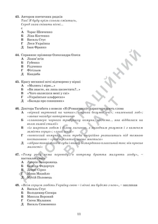 Д
Е
М
О
Н
С
Т
Р
А
Ц
ІЙ
Н
И
Й
В
А
Р
ІА
Н
Т
11
43.	 Автором поетичних рядків
Так! Я буду крiзь сльози сміятись,
Серед лиха спiвати пiснi...
є
А	 Тарас Шевченко
Б	 Ліна Костенко
В	 Василь Стус
Г	 Леся Українка
Д	 Іван Франко
44.	 Справжнє прізвище Олександра Олеся
А	 Лозов’ягін
Б	 Губенко
В	 Рудченко
Г	 Фітільов
Д	 Кандиба
45.	 Красу весняної ночі відтворено у вірші
А	 «Молюсь і вірю…»
Б	 «Ви знаєте, як липа шелестить?..»
В	 «Чого являєшся мені у сні»
Г	 «Українське альфреско»
Д	 «Балада про соняшник»
46.	 Доктора Тагабата з новели «Я (Романтика)» характеризують слова
А	 «вірний вартовий на чатах»; «трохи безумні очі»; «низенький лоб»;
«завше нагадує каторжника»
Б	 «главковерх чорного трибуналу комуни, нікчема.., яка віддалася на
волю хижої стихії»
В	 «із широким лобом і білою лисиною, з холодним розумом і з каменем
замість серця»; «злий геній»
Г	 «невеселий комунар, коли треба енергійно розписатись під темною
постановою – «розстрілять», завше мнеться»
Д	 «зібрав тонкі зблідлі губи і впав у безпардонно плаксивий тон: він просив
милості»
47.	 «Тому роду нема переводу, в котрому браття милують згоду», –	
	 наставляє синів
А	 Лаврін Запорожець
Б	 Івоніка Федорчук
В	 Денис Сірко
Г	 Мина Мазайло
Д	 Мусій Половець
48.	 «Всім серцем любіть Україну свою – і вічні ми будемо з нею», – закликав
А	 Василь Стус
Б	 Володимир Сосюра
В	 Микола Вороний
Г	 Євген Маланюк
Д	 Василь Симоненко
 