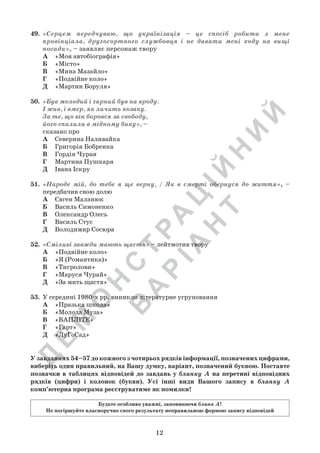 Д
Е
М
О
Н
С
Т
Р
А
Ц
ІЙ
Н
И
Й
В
А
Р
ІА
Н
Т
12
У завданнях 54–57 до кожного з чотирьох рядків інформації, позначених цифрами,
виберіть один правильний, на Вашу думку, варіант, позначений буквою. Поставте
позначки в таблицях відповідей до завдань у бланку А на перетині відповідних
рядків (цифри) і колонок (букви). Усі інші види Вашого запису в бланку А
комп’ютерна програма реєструватиме як помилки!
Будьте особливо уважні, заповнюючи бланк А!
Не погіршуйте власноручно свого результату неправильною формою запису відповідей
49.	 «Серцем передчуваю, що українізація – це спосіб робити з мене
провінціала, другосортного службовця і не давати мені ходу на вищі
посади», – заявляє персонаж твору
А	 «Моя автобіографія»
Б	 «Місто»
В	 «Мина Мазайло»
Г	 «Подвійне коло»
Д	 «Мартин Боруля»
50.	 «Був молодий і гарний був на вроду.
І жив, і вмер, як личить козаку.
За те, що він боровся за свободу,
його спалили в мідному бику», –
сказано про
А	 Северина Наливайка
Б	 Григорія Бобренка
В	 Гордія Чурая
Г	 Мартина Пушкаря
Д	 Івана Іскру
51.	 «Народе мій, до тебе я ще верну, / Як в смерті обернуся до життя», –
передбачив свою долю
А	 Євген Маланюк
Б	 Василь Симоненко
В	 Олександр Олесь
Г	 Василь Стус
Д	 Володимир Сосюра
52.	 «Сміливі завжди мають щастя» – лейтмотив твору
А	 «Подвійне коло»
Б	 «Я (Романтика)»
В	 «Тигролови»
Г	 «Маруся Чурай»
Д	 «За мить щастя»
53.	 У середині 1980-х рр. виникло літературне угруповання
А	 «Празька школа»
Б	 «Молода Муза»
В	 «ВАПЛІТЕ»
Г	 «Гарт»
Д	 «ЛуГоСад»
 