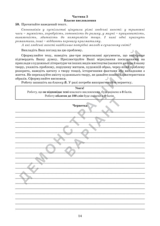 Д
Е
М
О
Н
С
Т
Р
А
Ц
ІЙ
Н
И
Й
В
А
Р
ІА
Н
Т
14
Частина 3
Власне висловлення
58.	 Прочитайте наведений текст.
Споконвіків у суспільстві цінували різні людські якості: у тривожні
часи – мужність, хоробрість, готовність до ризику, у мирні – працьовитість,
виваженість, здатність до компромісів тощо. І нині одні прагнуть
романтики, інші – віддають перевагу прагматизму.
А які людські якості найбільше потрібні молоді в сучасному світі?
Викладіть Ваш погляд на цю проблему.
Сформулюйте тезу, наведіть два-три переконливі аргументи, що найкраще
підтвердять Вашу думку. Проілюструйте Ваші міркування посиланнями на
приклади з художньої літератури чи інших видів мистецтва (зазначте автора й назву
твору, укажіть проблему, порушену митцем, художній образ, через який проблему
розкрито, наведіть цитату з твору тощо), історичними фактами або випадками з
життя. Не переказуйте змісту художнього твору, не давайте повної характеристики
образів. Сформулюйте висновки.
Роботу запишіть на бланку Б. У разі потреби використовуйте чернетку.
Чернетка
____________________________________________________________________
____________________________________________________________________
____________________________________________________________________
___________________________________________________________________
___________________________________________________________________
___________________________________________________________________
____________________________________________________________________
___________________________________________________________________
___________________________________________________________________
___________________________________________________________________
___________________________________________________________________
____________________________________________________________________
____________________________________________________________________
____________________________________________________________________
____________________________________________________________________
____________________________________________________________________
____________________________________________________________________
___________________________________________________________________
___________________________________________________________________
___________________________________________________________________
Увага!
Роботу, що не відповідає темі власного висловлення, буде оцінено в 0 балів.
Роботу обсягом до 100 слів буде оцінено в 0 балів.
 