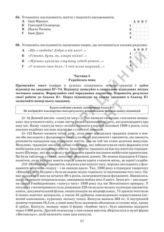 Д
Е
М
О
Н
С
Т
Р
А
Ц
ІЙ
Н
И
Й
В
А
Р
ІА
Н
Т
17
65.	 Установіть послідовність життя і творчості письменників.
А	 Іван Франко
Б	 Григорій Сковорода
В	 Павло Тичина
Г	 Іван Драч
66.	 Установіть послідовність написання творів, що починаються такими рядками:
А	 «Що є свобода? Добро в ній якеє?..»
Б	 «Гетьте, думи, ви, хмари осінні!..»
В	 «Мріють крилами з туману лебеді рожеві...»
Г	 «У всякого своя доля / І свій шлях широкий...»
	 (1–4) Дивний вислів: «капсула часу»…  Так назвали своєрідне «послання нащад-
кам» від сучасного світу, а саме листи людей і різноманітні речі, які розповідають про
наш час. Назву «капсула часу» почали вживати в першій половині 1930-х років, хоча
аналоги подібних послань відомі ще з глибокої давнини.
	 (5–12) Важко назвати точну дату, коли саме зародилася традиція ховати в зем-
лю або закладати у фундаменти споруд колекції документів і предметів, що зможуть
розповісти нащадкам про теперішнє життя, яке на той час стане далеким минулим.
Можливо, традицію заклали древні єгиптяни, які забезпечували своїх фараонів усім
необхідним для загробного життя. Інша версія: традиція ця йде від жителів стародав-
нього Шумеру, які закладали у фундаменти храмів послання майбутнім правителям.
Це були таблички з глини, непогано збережені донині. Не можна відкидати й Серед-
ньовіччя, коли в стінах замків королі ховали карти з описом місць, де зариті скарби.
	 (13–26) Колекції предметів, свідчень уже нашого часу, нерідко закладають у фун-
даменти величних споруд – і не завжди вдало. Так, 1930 року в підмурок хмарочосу
«Емпайр Стейт Білдинг» було вкладено мідну скриньку зі свідченнями того часу. Од-
нак відкрили її вже на початку 80-х років, коли ремонтували фундамент. Виявилося,
що до скриньки потрапила вода, знищивши майже весь її вміст. Інша річ – закладан-
ня однієї з найвідоміших «капсул часу» 1939 року під час Всесвітнього ярмарку. У
посудину з вогнетривкого скла довжиною 228 см вклали велику колекцію предметів:
книги, документальний фільм, енциклопедію на мікрофільмах, 75 зразків текстилю
й інших новітніх матеріалів, а також 35 дрібниць повсякденного користування (жі-
ночий капелюшок, курильну люльку тощо). Капсула важила 363 кг, її внутрішній
діаметр становив 16,5 см, а зовні вона була захищена оболонкою зі сплаву міді, хрому
й срібла. Капсулу, названу через її форму «бомбою часу», було вирішено відкрити
через 5 000 років. Другий екземпляр з тим самим вмістом зберігається в музеї фірми
«Вестингауз», якій належить сама ідея капсули.
Частина 5
Українська мова
Прочитайте текст (цифри в дужках позначають номери рядків) і дайте	
відповіді на завдання 67–74. Відповіді записуйте в спеціально відведених місцях
тестового зошита. Формулюйте свої міркування лаконічно. Перенесіть результат
своєї роботи до бланка Б+. Перед відповіддю на кожне завдання в бланку Б+
зазначайте номер цього завдання.
Будьте особливо уважні, заповнюючи бланк Б+!
Не погіршуйте власноручно свого результату неправильною формою запису відповідей
 