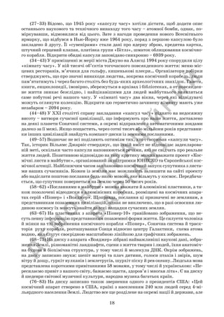Д
Е
М
О
Н
С
Т
Р
А
Ц
ІЙ
Н
И
Й
В
А
Р
ІА
Н
Т
18
	 (27–33) Відомо, що 1945 року «капсулу часу» хотіли дістати, щоб додати опис
останнього наукового та технічного винаходу того часу – атомної бомби, однак, по-
міркувавши, відмовилися від цього. Зате з нагоди проведення нового Всесвітнього
ярмарку, що відбувся в Нью-Йорку вже 1964 року, поряд з першою капсулою було
закладено й другу. Її «сувенірами» стали дані про ядерну зброю, кредитна картка,
штучний серцевий клапан, платівка групи «Бітлз», шматок облицювання космічно-
го корабля. Відкрити обидві капсули заповідано синхронно – 6939 року.
	 (34–43) У приміщенні ж мерії міста Джуно на Алясці 1994 року спорудили цілу
«кімнату часу». У ній тисячі об’єктів тогочасного повсякденного життя: меню міс-
цевих ресторанів, м’ячики для гольфу, кишенькові плеєри… Організатори добірки
стверджують, що про значні винаходи людства, зокрема космічний корабель, люди
пам’ятатимуть і через багато століть без будь-яких археологічних знахідок. Газети,
книги, енциклопедії, імовірно, збережуться в архівах і бібліотеках, а от повсякден-
не життя зникає безслідно, і найцікавішими для людей майбутнього виявляться
саме побутові речі нашого часу. У «кімнаті часу» два вікна, через які відвідувачі
можуть оглянути колекцію. Відкрити цю герметично зачинену кімнату мають уже
незабаром – 2094 року.
	 (44–48) У ХХІ столітті справу закладання «капсул часу» піднято на недосяжну
висоту – витвори сучасної цивілізації, що інформують про наше життя, доставлено
на деякі планети Сонячної системи, а окремі відправлено з автоматичними зондами
далеко за її межі. Якщо пощастить, через сотні тисяч або мільйони років представни-
ки інших цивілізацій знайдуть компакт-диски із земними посланнями.
	 (49–57) Водночас не всі поділяють оптимізм тих, хто створював «капсули часу».
Так, історик Вільямс Джарвіс стверджує, що їхній вміст не відповідає задекларова-
ній меті, оскільки часто капсули наповнюються речами, які не свідчать про реальне
життя людей. Позитивною відповіддю на таку критику можна вважати проект «Кос-
мічні листи в майбутнє», організований за підтримки ЮНЕСКО та Європейської кос-
мічної агенції. Найближчим часом заплановано космічний запуск супутника з листа-
ми наших сучасників. Кожен із землян має можливість залишити на сайті проекту
або надіслати поштою послання будь-якою мовою, яке візьмуть у космос. Передбача-
ється, що супутник повернеться на Землю через 50 тисяч років.
	 (58–62) «Посланнями в майбутнє» можна вважати й алюмінієві пластинки, а та-
кож позолочені відеодиски в алюмінієвих коробках, розміщені на космічних апара-
тах серій «Піонер» і «Вояджер». Щоправда, послання ці призначені не землянам, а
представникам позаземних цивілізацій, однак не виключено, що в разі освоєння лю-
диною космосу їх можуть знайти далекі нащадки сучасних землян.
	 (63–67) На пластинках з апарата «Піонер-10» гравійовано зображення, що не-
суть певну інформацію представникам позаземної форми життя. Це силуети чоловіка
й жінки на тлі зображення космічного корабля «Піонер», Сонячна система й траєк-
торія  руху корабля, розташування Сонця відносно центру Галактики,  схема атома
водню, яка слугує своєрідною масштабною лінійкою для графічних зображень.
	 (68–75) На диску з апарата «Вояджер» зібрані найважливіші наукові дані, зобра-
ження Землі, різноманітні ландшафти, сцени з життя тварин і людей, їхня анатоміч-
на будова й біохімічна структура, у тому числі й молекула ДНК. Окрім зображень,
на диску записано звуки: шепіт матері та плач дитини, голоси птахів і звірів, шум
вітру й дощу, гуркіт вулканів і землетрусів, шурхіт піску й рев океану. Людська мова
представлена короткими привітаннями 58 мовами, у тому числі й українською: «Пе-
ресилаємо привіт з нашого світу, бажаємо щастя, здоров’я і многая літа». Є на диску
й шедеври світової музичної культури, народна музика багатьох країн.
	 (76–83) На диску записано також звернення одного з президентів США: «Цей
космічний апарат створено в США, країні з населенням 240 млн людей серед 4-мі-
льярдного населення Землі. Людство все ще розділене на окремі нації й держави, але
 
