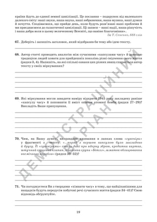 Д
Е
М
О
Н
С
Т
Р
А
Ц
ІЙ
Н
И
Й
В
А
Р
ІА
Н
Т
19
країни йдуть до єдиної земної цивілізації. Це послання – подарунок від маленького
далекого світу: наші звуки, наша наука, наші зображення, наша музика, наші думки
й почуття. Сподіваємося, що прийде день, коли будуть розв’язані наші проблеми й
ми приєднаємося до галактичної цивілізації. Ці записи – наші надії, наша рішучість
і наша добра воля в цьому величезному Всесвіті, що навіює благоговіння».
За Т. Сененко, 888 слів
67.	 Доберіть і запишіть заголовок, який відобразив би тему або ідею тексту.
_____________________________________________________________________
68.	 Автор статті проводить аналогію між сучасними «капсулами часу» й давньою
традицією людей ховати для прийдешніх поколінь різні свідчення свого життя
(рядки 3, 4). Напишіть, на які спільні ознаки цих різних явищ спирається автор
тексту у своїх міркуваннях?
_____________________________________________________________________
_____________________________________________________________________
_____________________________________________________________________
_____________________________________________________________________
_____________________________________________________________________
69.	 Які міркування могли завадити наміру відкрити 1945 року закладену раніше
«капсулу часу» й поповнити її вміст описом атомної бомби (рядки 27–29)?
Викладіть Ваше припущення.
_____________________________________________________________________
_____________________________________________________________________
_____________________________________________________________________
_____________________________________________________________________
_____________________________________________________________________
70.	 Чим, на Вашу думку, виправдане вживання в лапках слова «сувеніри»	
у фрагменті з   тексту: «…поряд з першою капсулою було закладено
й другу. Її «сувенірами» стали дані про ядерну зброю, кредитна картка,
штучний серцевий клапан, платівка групи «Бітлз», шматок облицювання
космічного корабля» (рядки 30–32)?
_____________________________________________________________________
_____________________________________________________________________
_____________________________________________________________________
_____________________________________________________________________
_____________________________________________________________________
71.	 Чи погоджуєтеся Ви з творцями «кімнати часу» в тому, що найцікавішими для
нащадків будуть передусім побутові речі сучасного життя (рядки 34–41)? Свою
відповідь обґрунтуйте.
_____________________________________________________________________
_____________________________________________________________________
 