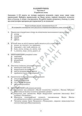 Д
Е
М
О
Н
С
Т
Р
А
Ц
ІЙ
Н
И
Й
В
А
Р
ІА
Н
Т
БАЗОВИЙ РІВЕНЬ
Частина 1
Українська мова
Завдання 1–10 мають по чотири варіанти відповіді, серед яких лише один
правильний. Виберіть правильний, на Вашу думку, варіант відповіді, позначте
його в бланку А згідно з інструкцією. Не робіть інших позначок у бланку А, тому
що комп’ютерна програма реєструватиме їх як помилки!
Будьте особливо уважні, заповнюючи бланк А!
Не погіршуйте власноручно свого результату неправильною формою запису відповідей
1.	 Правильно підкреслено літеру на позначення наголошеного звука в слові   
А	 дочка
Б	 завдання   
В	 новий
Г	 роблю
2.	 М’який знак на місці крапок треба писати в усіх словах рядка
А	 долон..ці, піклуєт..ся, промінец..
Б	 передден.., міс..кий, дивуєш..ся
В	 близ..кість, чотир..ох, матін..чин
Г	 т..охкати, людс..кість, радіст..ю
3.	 НЕПРАВИЛЬНО утворено слово
А	 харчовий
Б	 критичний
В	 роздрібний
Г	 бабусін
4.	 Лексичну помилку допущено в рядку
А	 вимкнути комп’ютер
Б	 видрукувати на принтері
В	 ввести неправильний пароль
Г	 прийняти участь в обговоренні
5.	 Граматичну помилку допущено у варіанті
А	 декілька офіцерів
Б	 найбільш новіший
В	 ста п’ятьма метрами
Г	 докладно розповіси
6.	 НЕПРАВИЛЬНО побудовано речення
А	 Працюючи над романом «Музей покинутих секретів», Оксана Забужко
переглянула велику кількість архівних джерел.
Б	 Згадуючи своє дитинство, Юрій Андрухович щемливо змальовує його	
в романі «Таємниця».
В	 Прагнучи етнографічної точності, письменниця Марія Матіос	
заглиблюється в побут і духовність гуцулів.
Г	 Читаючи роман Івана Багряного «Тигролови», виразно вимальовується
постать Григорія Многогрішного.
2
 