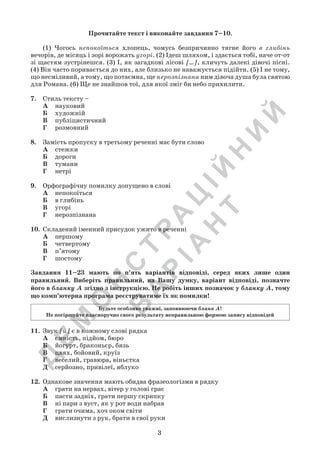 Д
Е
М
О
Н
С
Т
Р
А
Ц
ІЙ
Н
И
Й
В
А
Р
ІА
Н
Т
3
Прочитайте текст і виконайте завдання 7–10.
	 (1) Чогось непокоїться хлопець, чомусь безпричинно тягне його в глибінь
вечорів, де місяць і зорі ворожать угорі. (2) Ідеш шляхом, і здається тобі, наче от-от
зі щастям зустрінешся. (3) І, як загадкові лісові […], кличуть далекі дівочі пісні.	
(4) Він часто поривається до них, але близько не наважується підійти. (5) І не тому,
що несміливий, а тому, що потаємна, ще нерозпізнана ним дівоча душа була святою
для Романа. (6) Ще не знайшов тої, для якої зміг би небо прихилити.
7.	 Стиль тексту –
А	 науковий
Б	 художній
В	 публіцистичний
Г	 розмовний
8.	 Замість пропуску в третьому реченні має бути слово
А	 стежки
Б	 дороги
В	 тумани
Г	 нетрі
9.	 Орфографічну помилку допущено в слові
А	 непокоїться
Б	 в глибінь
В	 угорі
Г	 нерозпізнана
10.	 Складений іменний присудок ужито в реченні
А	 першому
Б	 четвертому
В	 п’ятому
Г	 шостому
11.	 Звук [й] є в кожному слові рядка
А	 ємність, підйом, бюро
Б	 йогурт, браконьєр, бязь
В	 цвях, бойовий, круїз
Г	 веселий, гравюра, віньєтка
Д	 серйозно, привілеї, яблуко
12.	 Однакове значення мають обидва фразеологізми в рядку
А	 грати на нервах, вітер у голові грає
Б	 пасти задніх, грати першу скрипку
В	 ні пари з вуст, як у рот води набрав
Г	 грати очима, хоч оком світи
Д	 вислизнути з рук, брати в свої руки
Завдання 11–23 мають по п’ять варіантів відповіді, серед яких лише один
правильний. Виберіть правильний, на Вашу думку, варіант відповіді, позначте
його в бланку А згідно з інструкцією. Не робіть інших позначок у бланку А, тому
що комп’ютерна програма реєструватиме їх як помилки!
Будьте особливо уважні, заповнюючи бланк А!
Не погіршуйте власноручно свого результату неправильною формою запису відповідей
 