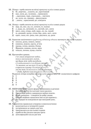 Д
Е
М
О
Н
С
Т
Р
А
Ц
ІЙ
Н
И
Й
В
А
Р
ІА
Н
Т
4
13.	 Літеру с треба писати на місці пропуску в усіх словах рядка
А	 бе..перечно, ..хопити, не..простовний
Б	 нав..коси, ро..чулення, ..тримувати
В	 ..просоння, чере..сідельник, ..чистити
Г	 до..хочу, не..тримно, ..фокусувати
Д	 ..шити, ..краплений, ро..повідати
14.	 Літеру е треба писати на місці пропуску в усіх словах рядка
А	 мар..во, міл..на, кл..котати, м..тушня
Б	 л..вада, зв..личений, ск..лястий, зач..пити
В	 мисл..ння, утвор..ний, прав..ло, гр..чаний  
Г	 ш..ршавий, заскр..готав, бер..зень, заст..лати
Д	 крап..лька, віт..рець, пов..рнутися, зд..рати
15.	 Однакове закінчення в орудному відмінку однини матимуть усі слова в рядку
А	 посуха, душа, повага, миша
Б	 книжка, неділя, круча, м’ята
В	 проща, сотня, вишня, Олена
Г	 Франція, новина, оселя, мрія
Д	 тополя, легеня, пуща, стаття
16.	 Прочитайте уривок.
І не знало міщанське кодло,
коли я захлиналась лихом,
що душа між люди виходила,
(1)забинтова(н/н)а білим сміхом.
І в житті, як на полі (2)мі(н/нн)ому,
я просила в цьому (3)сторі(ч/чч)і
хоч би той (4)магази(н/нн)ий мінімум:
– Люди, будьте взаємно (5)(в/вв)ічливі!
Подвоєні літери потрібно писати в усіх словах, ОКРІМ  позначеного цифрою
А	 1
Б	 2
В	 3
Г	 4
Д	 5
17.	 НЕПРАВИЛЬНО вжито форму займенника в реченні
А	 Зустріти друзів їм сьогодні таки вдалося.
Б	 Завдяки їм роботу завершили майже вчасно.
В	 Наше завдання – створити їм добрі умови.
Г	 Батьки неабияк пишалися їми за цю перемогу.
Д	 На перерві їм повідомили про вихідний день.
18.	 Граматично правильно утворено словосполучення
А	 розпочнеться в четвертій годині
Б	 зустрінемося за чверть дев’ята
В	 тренувалися до пів сьомої години
Г	 прибігти без десяти хвилин третя
Д	 зателефонуйте після дев’яти
 