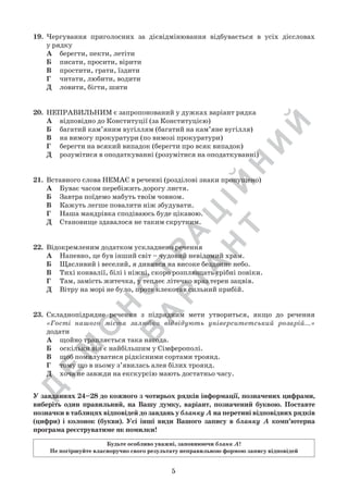 Д
Е
М
О
Н
С
Т
Р
А
Ц
ІЙ
Н
И
Й
В
А
Р
ІА
Н
Т
5
19.	 Чергування приголосних за дієвідмінювання відбувається в усіх дієсловах	
у рядку
А	 берегти, пекти, летіти
Б	 писати, просити, вірити
В	 простити, грати, їздити
Г	 читати, любити, водити
Д	 ловити, бігти, шити
20.	 НЕПРАВИЛЬНИМ є запропонований у дужках варіант рядка
А	 відповідно до Конституції (за Конституцією)
Б	 багатий кам’яним вугіллям (багатий на кам’яне вугілля)
В	 на вимогу прокуратури (по вимозі прокуратури)
Г	 берегти на всякий випадок (берегти про всяк випадок)
Д	 розумітися в оподаткуванні (розумітися на оподаткуванні)
21.	 Вставного слова НЕМАЄ в реченні (розділові знаки пропущено)
А	 Буває часом перебіжить дорогу листя.
Б	 Завтра поїдемо мабуть твоїм човном.
В	 Кажуть легше повалити ніж збудувати.
Г	 Наша мандрівка сподіваюсь буде цікавою.
Д	 Становище здавалося не таким скрутним.
22.	 Відокремленим додатком ускладнено речення
А	 Напевно, це був інший світ – чудовий невідомий храм.
Б	 Щасливий і веселий, я дивився на високе бездонне небо.
В	 Тихі конвалії, білі і ніжні, скоро розплющать срібні повіки.
Г	 Там, замість житечка, у теплеє літечко враз терен зацвів.
Д	 Вітру на морі не було, проте клекотав сильний прибій.
23.	 Складнопідрядне речення з підрядним мети утвориться, якщо до речення
«Гості нашого міста залюбки відвідують університетський розарій…»
додати
А	 щойно трапляється така нагода.
Б	 оскільки він є найбільшим у Сімферополі.
В	 щоб помилуватися рідкісними сортами троянд.
Г	 тому що в ньому з’явилась алея білих троянд.
Д	 хоча не завжди на екскурсію мають достатньо часу.
У завданнях 24–28 до кожного з чотирьох рядків інформації, позначених цифрами,
виберіть один правильний, на Вашу думку, варіант, позначений буквою. Поставте
позначки в таблицях відповідей до завдань у бланку А на перетині відповідних рядків
(цифри) і колонок (букви). Усі інші види Вашого запису в бланку А комп’ютерна
програма реєструватиме як помилки!
Будьте особливо уважні, заповнюючи бланк А!
Не погіршуйте власноручно свого результату неправильною формою запису відповідей
 
