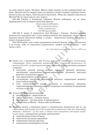 Д
Е
М
О
Н
С
Т
Р
А
Ц
ІЙ
Н
И
Й
В
А
Р
ІА
Н
Т
8
що вона занадто довга. Четверте. Життя треба зводити до його найпростіших ви-
явів». Вінсент ван Гог звернув увагу на здатність східної людини годинами спосте-
рігати за тим, що поруч, і бути від цього щасливою. «Вони що, міряють відстань до
Місяця? Ні. Їх чарує саме те, що є поруч».
	 (43–48) Уміння в близькому побачити Всесвіт найкраще, як на мене,
віддзеркалює хоку сучасного поета Іїди Дакоцу:
В росинку вгледівшись,
Що з листячка звиса,
Себе, самотнього,
під Місяцем побач.
	 (49–52) У цьому й відмінність між Заходом і Сходом. Західна людина
намагається підкорити світ, стати наймогутнішою над природою чи над іншим
народом (звідси безкінечні війни), а східна – намагається знайти своє місце в
мікро- й макрокосмосі.
	 (53–55) Україні, нам з вами, розвиваючи цінності Заходу, варто дослухатися
й до Сходу, щоб, не втрачаючи ідентичності, знайти золоту середину – своє	
місце у світі.
За І. Бондаренком, газета «День», 500 слів
29.	 Слово шок у висловленні «Ще більшу різницю у світоглядах демонструє
література. Коли європейці наприкінці ХІХ століття долучилися до
японської поезії – це був справжній шок» (рядки 33, 34) має значення, розкрите
у варіанті
А	 загальний тяжкий розлад життєво важливих функцій організму,
викликаний порушенням нервово-рефлекторної діяльності внаслідок
фізичної чи психічної травми
Б	 стан пригніченості, розгубленості
В	 ускладнення, викликані порушенням звичного, нормального розвитку
якого-небудь процесу
Г	 стан спантеличення, утрати орієнтації й емоційного збурення,
спричинений, коли людина раптово потрапляє в незнайоме їй середовище
чи іншу культуру
30.	 У тексті НЕМАЄ протиставлення
А	 викинули богів – зберегли богів
Б	 золота порцеляна – глиняна чашка
В	 цар природи – частина мікро- й макрокосмосу
Г	 висадилися на Місяці – бачать себе під Місяцем
31.	 Непряма цитата з публікації одного з гонконгських журналістів про те, що	
«із західних публікацій про Схід складається враження, ніби для європейців
Тайвань і Таїланд – це те саме, а Пекін вони вважають столицею якоїсь
із цих країн», використана автором, щоб показати
А	 низький рівень освіти в Європі
Б	 невігластво як ознаку європейців
В	 необізнаність Заходу про Схід
Г	 національну неоднорідність Сходу
 
