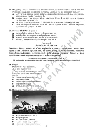 Д
Е
М
О
Н
С
Т
Р
А
Ц
ІЙ
Н
И
Й
В
А
Р
ІА
Н
Т
9
32.	 На думку автора, об’єктивною причиною того, чому саме нині актуальним для
України є завдання сприйняти світогляд Сходу, є та, що вказана у варіанті
А	 …ґрунтовні знання Сходу набагато виразніше допомогли б нам зрозуміти…
власне місце у світі (рядки 5, 6).
Б	 …зараз знову на перше місце виходить Схід. І це ще тільки початок
сходження... (рядок 10).
В	 Україна – по європейський бік межі між Заходом і Сходом (рядок 11).
Г	 Схід дає гарний приклад того, як, збагачуючись новим, можна зберігати
ідентичність (рядки 13, 14).
33.	 У тексті НЕМАЄ мікротеми
А	 європейці не знають Сходу та його культури
Б	 українці не відрізняються від східних людей
В	 японці не мають відомих у світі композиторів
Г	 китайці не використовували порох для війн
Частина 2
Українська література
Завдання 34–53 мають по п’ять варіантів відповіді, серед яких лише один
правильний. Виберіть правильний, на Вашу думку, варіант відповіді, позначте
його в бланку А згідно з інструкцією. Не робіть інших позначок у бланку А, тому
що комп’ютерна програма реєструватиме їх як помилки!
Будьте особливо уважні, заповнюючи бланк А!
Не погіршуйте власноручно свого результату неправильною формою запису відповідей
34.	 Рядки
Ой біжить мала дівчина,
А за нею русалочка:
«Та послухай мене, красна панночко,
Загадаю тобі три загадочки…»
узяті з
А	 родинно-побутової пісні
Б	 народної думи
В	 календарно-обрядової пісні
Г	 народної балади
Д	 суспільно-побутової пісні
35.	 На малюнку зображено епізод із твору
А	 «Повість минулих літ»
Б	 «Чорна рада»
В	 «Чи не той то Хміль»
Г	 «Слово про похід Ігорів»
Д	 «За світ встали козаченьки»
 