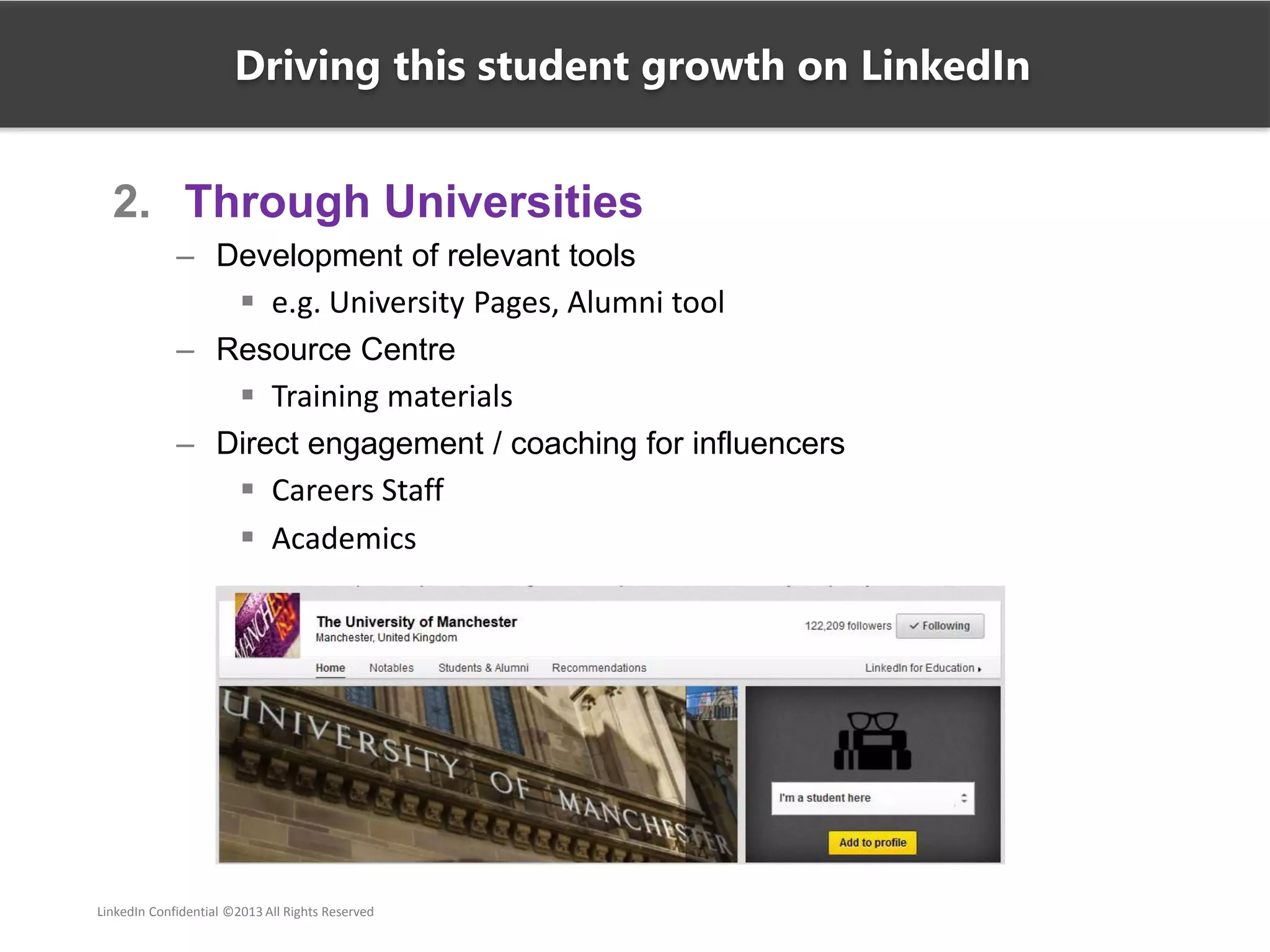 2. Through Universities
– Development of relevant tools
 e.g. University Pages, Alumni tool
– Resource Centre
 Training materials
– Direct engagement / coaching for influencers
 Careers Staff
 Academics
Driving this student growth on LinkedIn
LinkedIn Confidential ©2013 All Rights Reserved
 