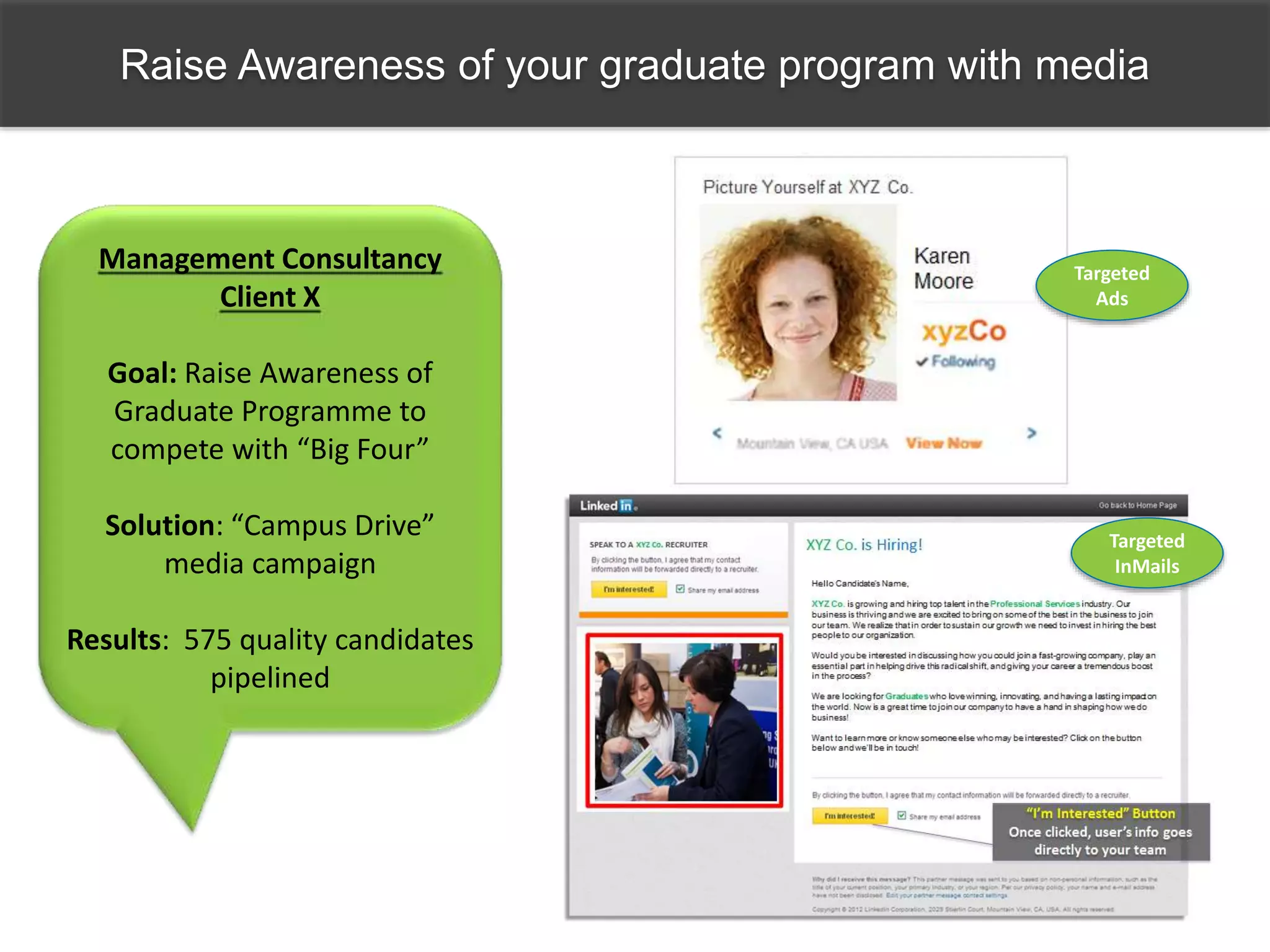 Raise Awareness of your graduate program with media
Targeted
Ads
Management Consultancy
Client X
Goal: Raise Awareness of
Graduate Programme to
compete with “Big Four”
Solution: “Campus Drive”
media campaign
Results: 575 quality candidates
pipelined
Targeted
InMails
 