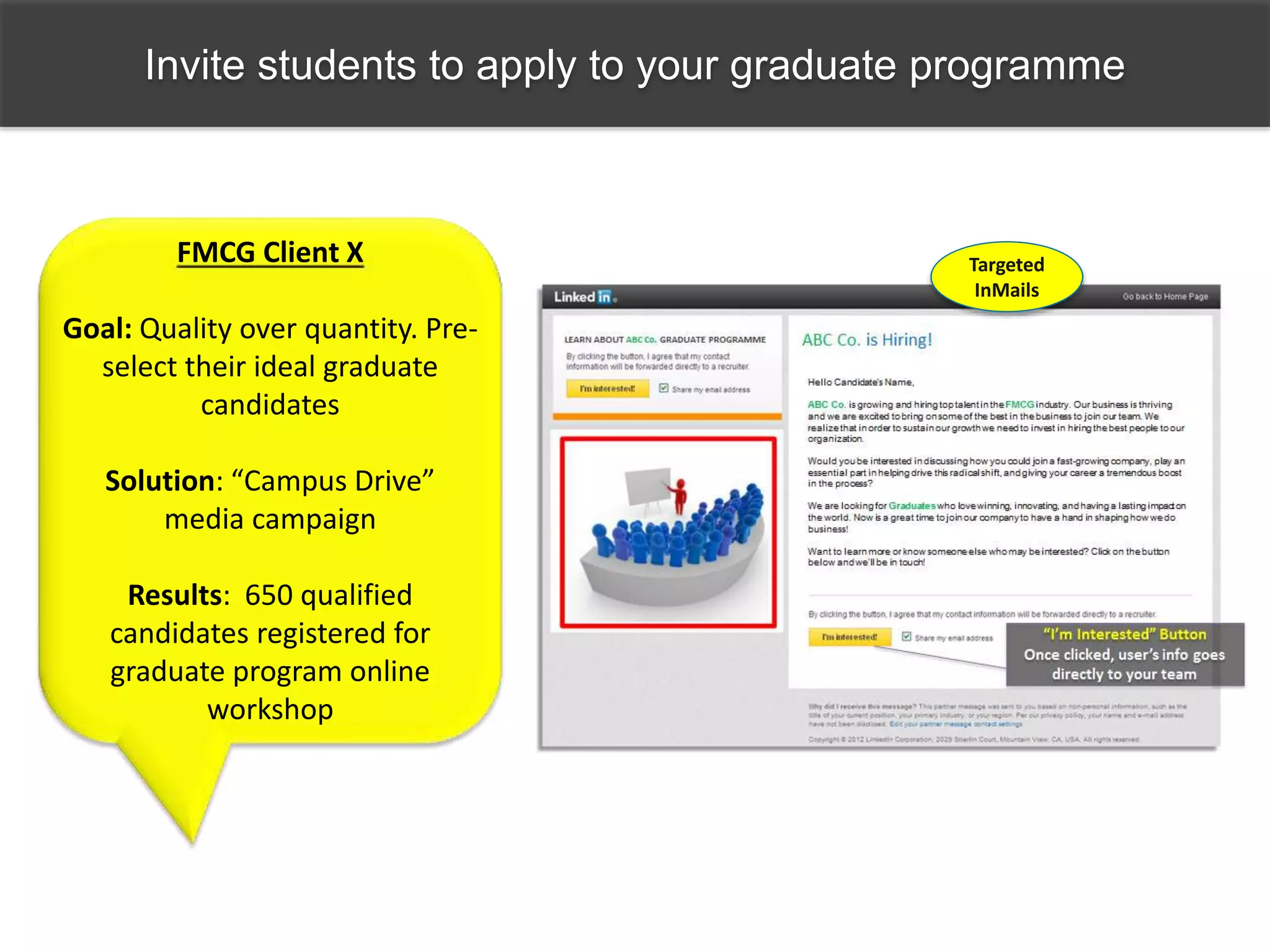 Invite students to apply to your graduate programme
Targeted
InMails
FMCG Client X
Goal: Quality over quantity. Pre-
select their ideal graduate
candidates
Solution: “Campus Drive”
media campaign
Results: 650 qualified
candidates registered for
graduate program online
workshop
 