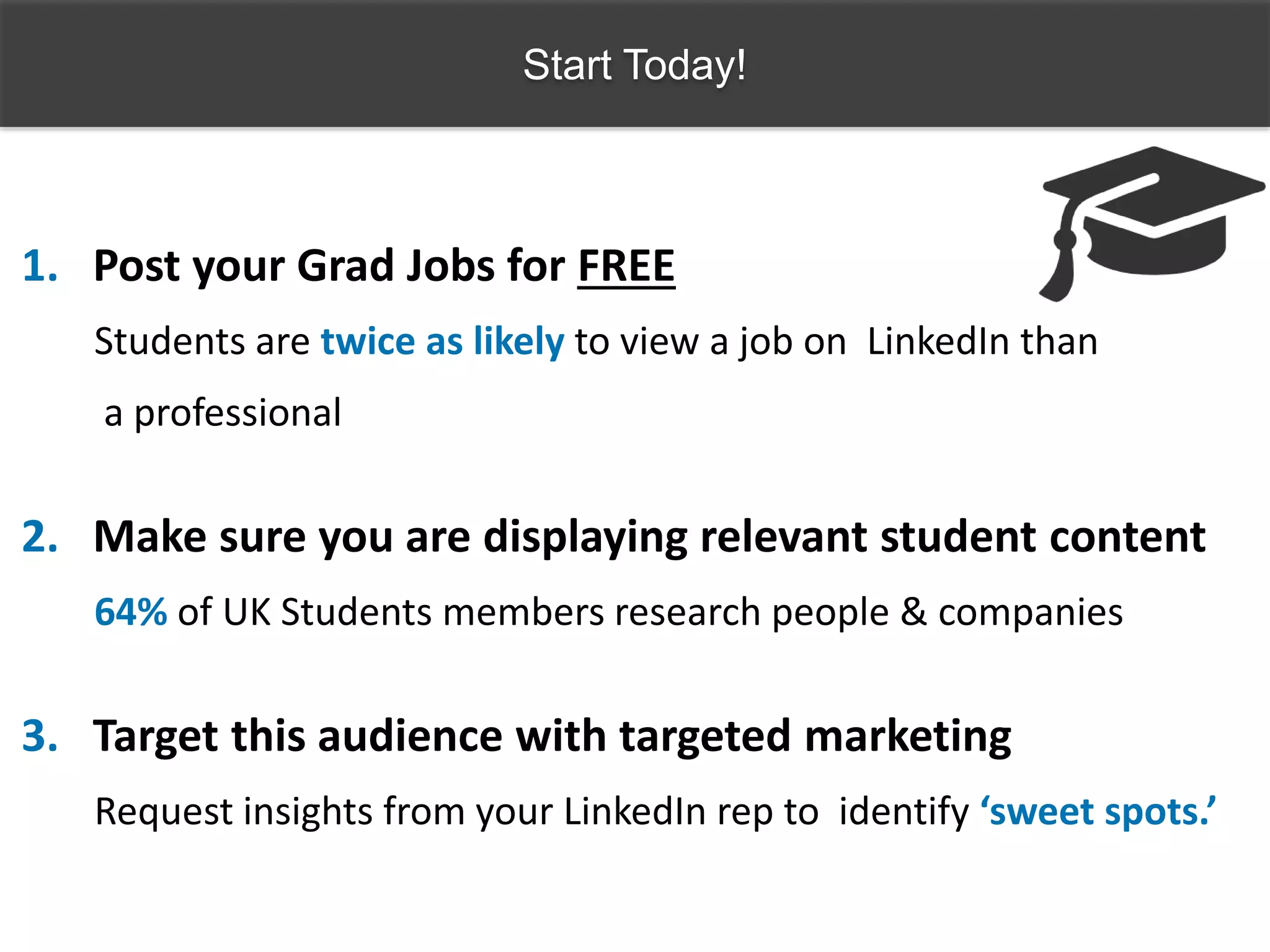 Start Today!
1. Post your Grad Jobs for FREE
Students are twice as likely to view a job on LinkedIn than
a professional
2. Make sure you are displaying relevant student content
64% of UK Students members research people & companies
3. Target this audience with targeted marketing
Request insights from your LinkedIn rep to identify ‘sweet spots.’
 