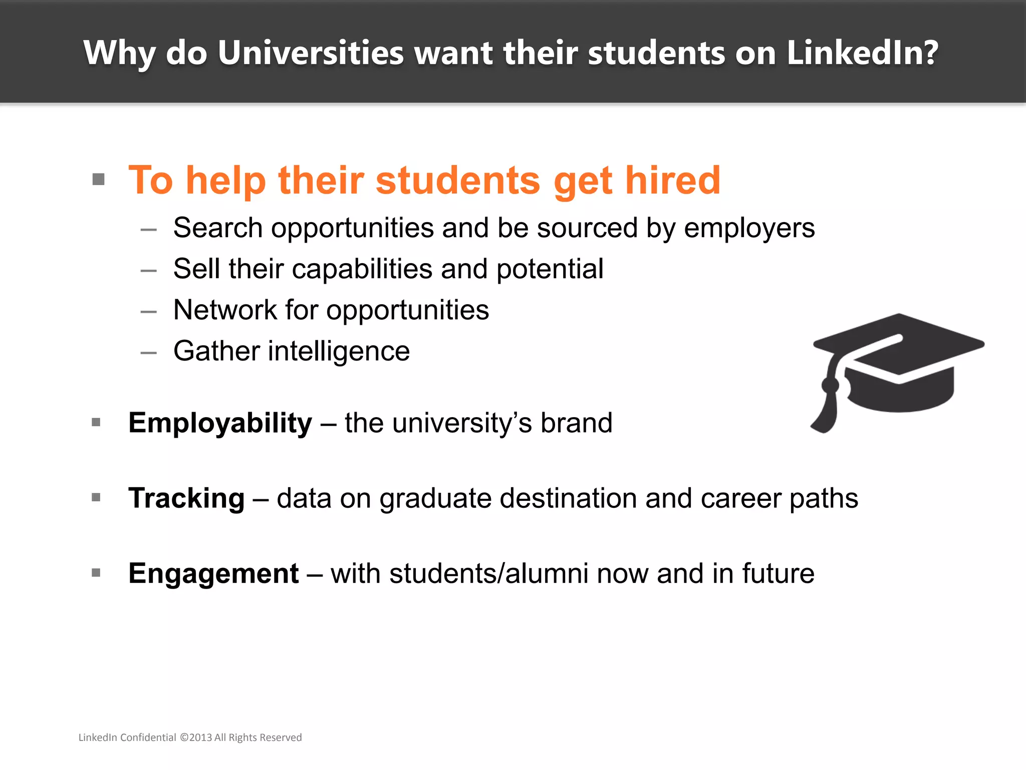  To help their students get hired
– Search opportunities and be sourced by employers
– Sell their capabilities and potential
– Network for opportunities
– Gather intelligence
 Employability – the university’s brand
 Tracking – data on graduate destination and career paths
 Engagement – with students/alumni now and in future
Why do Universities want their students on LinkedIn?
LinkedIn Confidential ©2013 All Rights Reserved
 