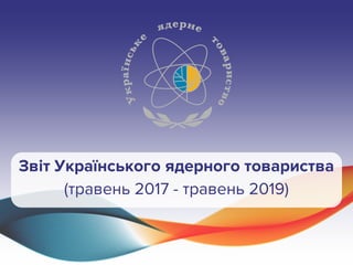 Звіт Українського ядерного товариства
(травень 2017 - травень 2019)
 