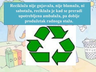 Reciklaža nije gnjavaža, nije blamaža, ni
sabotaža, reciklaža je kad se preradi
upotrebljena ambalaža, pa dobije
produžetak radnoga staža.
 