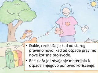 • Dakle, reciklaža je kad od starog
pravimo novo, kad od otpada pravimo
nove korisne proizvode.
• Reciklaža je izdvajanje materijala iz
otpada i njegovo ponovno korišcenje.
 