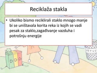 Reciklaža stakla
• Ukoliko bismo reciklirali staklo mnogo manje
bi se uništavala korita reka iz kojih se vadi
pesak za staklo,zagađivanje vazduha i
potrošnju energije
 