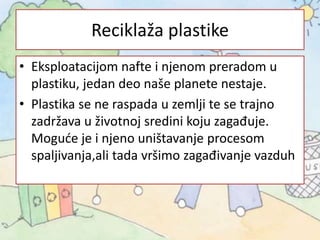 Reciklaža plastike
• Eksploatacijom nafte i njenom preradom u
plastiku, jedan deo naše planete nestaje.
• Plastika se ne raspada u zemlji te se trajno
zadržava u životnoj sredini koju zagađuje.
Moguće je i njeno uništavanje procesom
spaljivanja,ali tada vršimo zagađivanje vazduh
 