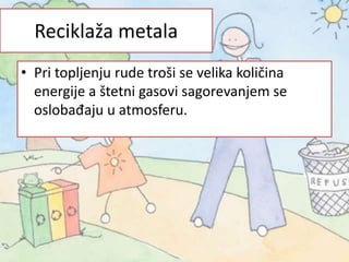 • Pri topljenju rude troši se velika količina
energije a štetni gasovi sagorevanjem se
oslobađaju u atmosferu.
Reciklaža metala
 