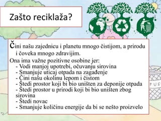 Zašto reciklaža?
čini našu zajednicu i planetu mnogo čistijom, a prirodu
i čoveka mnogo zdravijim.
Ona ima važne pozitivne osobine jer:
- Vodi manjoj upotrebi, očuvanju sirovina
- Smanjuje uticaj otpada na zagađenje
- Čini našu okolinu lepom i čistom
- Štedi prostor koji bi bio uništen za deponije otpada
- Štedi prostor u prirodi koji bi bio uništen zbog
sirovina
- Štedi novac
- Smanjuje količinu energije da bi se nešto proizvelo
 