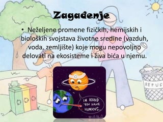 Zagađenje
• Neželjene promene fizičkih, hemijskih i
bioloških svojstava životne sredine (vazduh,
voda, zemljište) koje mogu nepovoljno
delovati na ekosisteme i živa bića u njemu.
 