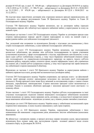 розмірі 85 933,02 грн. (з якої: 52  549,40 грн. ­ заборгованості за Договором №1019­8 за період
з 30.11.2010 по 31.12.2011 ; 13  906,72 грн. ­ заборгованості за Договором №121­8 з 30.04.2013
по  31.12.2013  ;  19    476,90  грн.  ­  заборгованості  за  Договором  № 122­8  з  30.04.2013    по
31.12.2013 ).
На підставі вище перелічених договорів між сторонами виникли орендні правовідносини, які
підпадають  під  правове  регулювання  Глави  58  Цивільного  кодексу  України  та  Глави  30
Господарського кодексу України.
Статтею  758  Цивільного  кодексу  України  визначено,  що  за  договором  найму  (оренди)
наймодавець передає або зобов'язується передати наймачеві майно у користування за плату на
певний строк.
Відповідно до частини 1 статті 283 Господарського кодексу України за договором оренди одна
сторона  (орендодавець)  передає  другій  стороні  (орендареві)  за  плату  на  певний  строк  у
користування майно для здійснення господарської діяльності.
Так,  укладений  між  позивачем  та  відповідачем  Договір  є  підставою  для  виникнення  у  його
сторін господарських зобов'язань, а саме майново­господарських зобов'язань.
Частиною  1  статті  173  Господарського  кодексу  України  визначено,  що  господарським
визнається  зобов'язання,  що  виникає  між  суб'єктом  господарювання  та  іншим  учасником
(учасниками) відносин у сфері господарювання з підстав, передбачених цим Кодексом, в силу
якого  один  суб'єкт  (зобов'язана  сторона,  у  тому  числі  боржник)  зобов'язаний  вчинити  певну
дію  господарського  чи  управлінсько­господарського  характеру  на  користь  іншого  суб'єкта
(виконати роботу, передати майно, сплатити гроші, надати інформацію тощо), або утриматися
від певних дій, а інший суб'єкт (управлена сторона, у тому числі кредитор) має право вимагати
від зобов'язаної сторони виконання її обов'язку.
Відповідно  до  частини  1  статті  762  Цивільного  кодексу  України  за  користування  майном  з
наймача справляється плата, розмір якої встановлюється договором найму.
Статтею 285 Господарського кодексу України унормовано, що орендна плата ­ це фіксований
платіж,  який  орендар  сплачує  орендодавцю  незалежно  від  наслідків  своєї  господарської
діяльності. Розмір орендної плати може бути змінений за погодженням сторін, а також в інших
випадках,  передбачених  законодавством.  Строки  внесення  орендної  плати  визначаються  в
договорі.  Одним  із  основних  обов'язків  орендаря  є  внесення  орендної  плати  своєчасно  і  в
повному обсязі.
Згідно частини 1 статті 193 Господарського кодексу України суб'єкти господарювання та інші
учасники  господарських  відносин  повинні  виконувати  господарські  зобов'язання  належним
чином відповідно до закону, інших правових актів, договору, а за відсутності конкретних вимог
щодо виконання зобов'язання ­ відповідно до вимог, що у певних умовах звичайно ставляться.
Відповідно до статті 530 Цивільного кодексу України якщо у зобов'язанні встановлений строк
(термін) його виконання, то воно підлягає виконанню у цей строк (термін).
Відповідно  до  ст.  610  Цивільного  кодексу  України,  порушенням  зобов'язання  є  його
невиконання або виконання з порушенням умов, визначених змістом зобов'язання (неналежне
виконання).
Як вбачається з матеріалів справи, в процесі розгляду справи місцевим судом, представником
відповідача  було  подано  заяву  про  застосування  строків    позовної  давності  щодо  сплати
основного боргу за Договором № 1019­8.
 