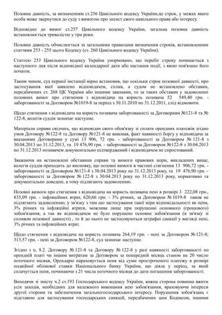 Позовна давність, за визначенням ст.256 Цивільного кодексу України,це строк, у межах якого
особа може звернутися до суду з вимогою про захист свого цивільного права або інтересу.
Відповідно  до  вимог  ст.257  Цивільного  кодексу  України,  загальна  позовна  давність
встановлюється тривалістю у три роки.
Позовна давність обчислюється за загальними правилами визначення строків, встановленими
статтями 253 ­ 255 цього Кодексу (ст. 260 Цивільного кодексу України).
Статтею  253  Цивільного  кодексу  України  унормовано,  що  перебіг  строку  починається  з
наступного дня після відповідної календарної дати або настання події, з якою пов'язано його
початок.
Таким чином, суд першої інстанції вірно встановив, що оскільки строк позовної давності, про
застосування  якої  заявлено  відповідачем,  сплив,  а  судом  не  встановлено  обставин,
передбачених ст. 268 ЦК України або іншими законами, то за таких обставин у задоволенні
позовних  вимог  про  стягнення  з  відповідача  на  користь  позивача  52    549,40  грн.  ­
заборгованості за Договором №1019­8 за період з 30.11.2010 по 31.12.2011, слід відмовити.
Щодо стягнення з відповідача на користь позивача заборгованості за Договорами №121­8 та №
122­8, колегія суддів зазначає наступне.
Матеріали справи свідчать, що відповідач свого обов'язку зі сплати орендних платежів згідно
умов Договору №122­8 та Договору №121­8 не виконав, факт наявності боргу у відповідача за
вказаними  Договорами  у  сумі  13  906,  72  грн.  ­  заборгованості  за  Договором  № 121­8  з
30.04.2013 по 31.12.2013, та  19 476,90 грн. ­ заборгованості за Договором №122­8 з 30.04.2013
по 31.12.2013 позивачем документально підтверджений і відповідачем не спростований.
Зважаючи  на  встановлені  обставини  справи  та  вимоги  правових  норм,  викладених  вище,
колегія суддів приходить до висновку, що позовні вимоги в частині стягнення 13  906,72 грн. ­
заборгованості за Договором №121­8 з 30.04.2013 року по 31.12.2013 року, та  19  476,90 грн. ­
заборгованості  за  Договором  № 122­8  з  30.04.2013  року  по  31.12.2013  року,  нормативно  та
документально доведені, а тому підлягають задоволенню.
Позовні вимоги про стягнення з відповідача на користь позивача пені в розмірі 3  222,08 грн.,
835,09  грн.  ­  інфляційних  втрат,  620,66  грн.  ­  3%  річних,  за  Договором  № 1019­8    також  не
підлягають задоволенню, у зв'язку з тим що застосування такої міри відповідальності як пеня,
3%  річних  та  інфляційні  втрати,  можлива  лише  при  порушенні  основного  (грошового)
зобов'язання,  а  так  як  відповідачем  не  було  порушено  основне  зобов'язання  (в  зв'язку  зі
спливом позовної давності) , то й до нього не застосовуються штрафні санкції у вигляді пені,
3% річних та інфляційних втрат.
Щодо стягнення з відповідача на користь позивача 264,19 грн. ­ пені за Договором №121­8;
313,57 грн. ­ пені за Договором №122­8, суд зазначає наступне.
Згідно  з  п.  8.2.  Договору  № 121­8  та  Договору  № 122­8  у  разі  наявності  заборгованості  по
орендній  платі  чи  іншим  витратам  за  Договором  за  попередній  місяць  станом  на  20  число
поточного  місяця,  Орендарю  нараховується  пеня  від  суми  простроченого  платежу  в  розмірі
подвійної  облікової  ставки  Національного  банку  України,  що  діяла  у  період,  за  який
сплачується пеня, починаючи з 21 числа поточного місяця до дати погашення заборгованості.
Виходячи зі змісту ч.2 ст.193 Господарського кодексу України, кожна сторона повинна вжити
усіх  заходів,  необхідних  для  належного  виконання  нею  зобов'язання,  враховуючи  інтереси
другої  сторони  та  забезпечення  загальногосподарського  інтересу.  Порушення  зобов'язань  є
підставою  для  застосування  господарських  санкцій,  передбачених  цим  Кодексом,  іншими
 