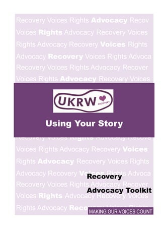 Recovery Voices Rights Advocacy Recov
Voices Rights Advocacy Recovery Voices
Rights Advocacy Recovery Voices Rights
Advocacy Recovery Voices Rights Advoca
Recovery Voices Rights Advocacy Recover
Voices Rights Advocacy Recovery Voices
Rights Ad- vocacy Re-
covery Voices
Rights
Advocacy Recovery
Voices Rights Advocac
Recovery Voices Rights Advocacy Recove
Voices Rights Advocacy Recovery Voices
Rights Advocacy Recovery Voices Rights
Advocacy Recovery Voices Rights Advoca
Recovery Voices Rights Advocacy Recover
Voices Rights Advocacy Recovery Voices
Rights Advocacy Recovery Voices Rights
Using Your Story
MAKING OUR VOICES COUNT
Recovery
Advocacy Toolkit
 