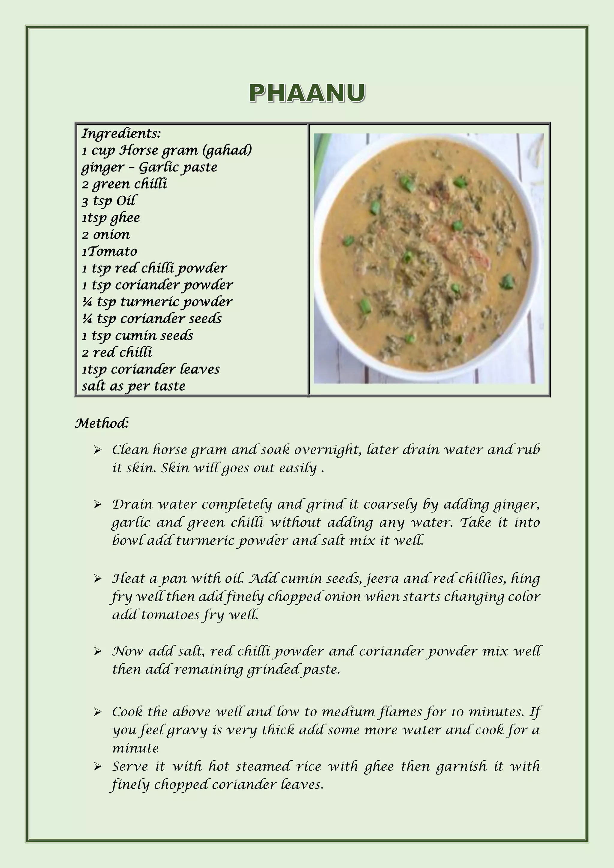 Ingredients:
1 cup Horse gram (gahad)
ginger – Garlic paste
2 green chilli
3 tsp Oil
1tsp ghee
2 onion
1Tomato
1 tsp red chilli powder
1 tsp coriander powder
¼ tsp turmeric powder
¼ tsp coriander seeds
1 tsp cumin seeds
2 red chilli
1tsp coriander leaves
salt as per taste
Method:
➢ Clean horse gram and soak overnight, later drain water and rub
it skin. Skin will goes out easily .
➢ Drain water completely and grind it coarsely by adding ginger,
garlic and green chilli without adding any water. Take it into
bowl add turmeric powder and salt mix it well.
➢ Heat a pan with oil. Add cumin seeds, jeera and red chillies, hing
fry well then add finely chopped onion when starts changing color
add tomatoes fry well.
➢ Now add salt, red chilli powder and coriander powder mix well
then add remaining grinded paste.
➢ Cook the above well and low to medium flames for 10 minutes. If
you feel gravy is very thick add some more water and cook for a
minute
➢ Serve it with hot steamed rice with ghee then garnish it with
finely chopped coriander leaves.
 