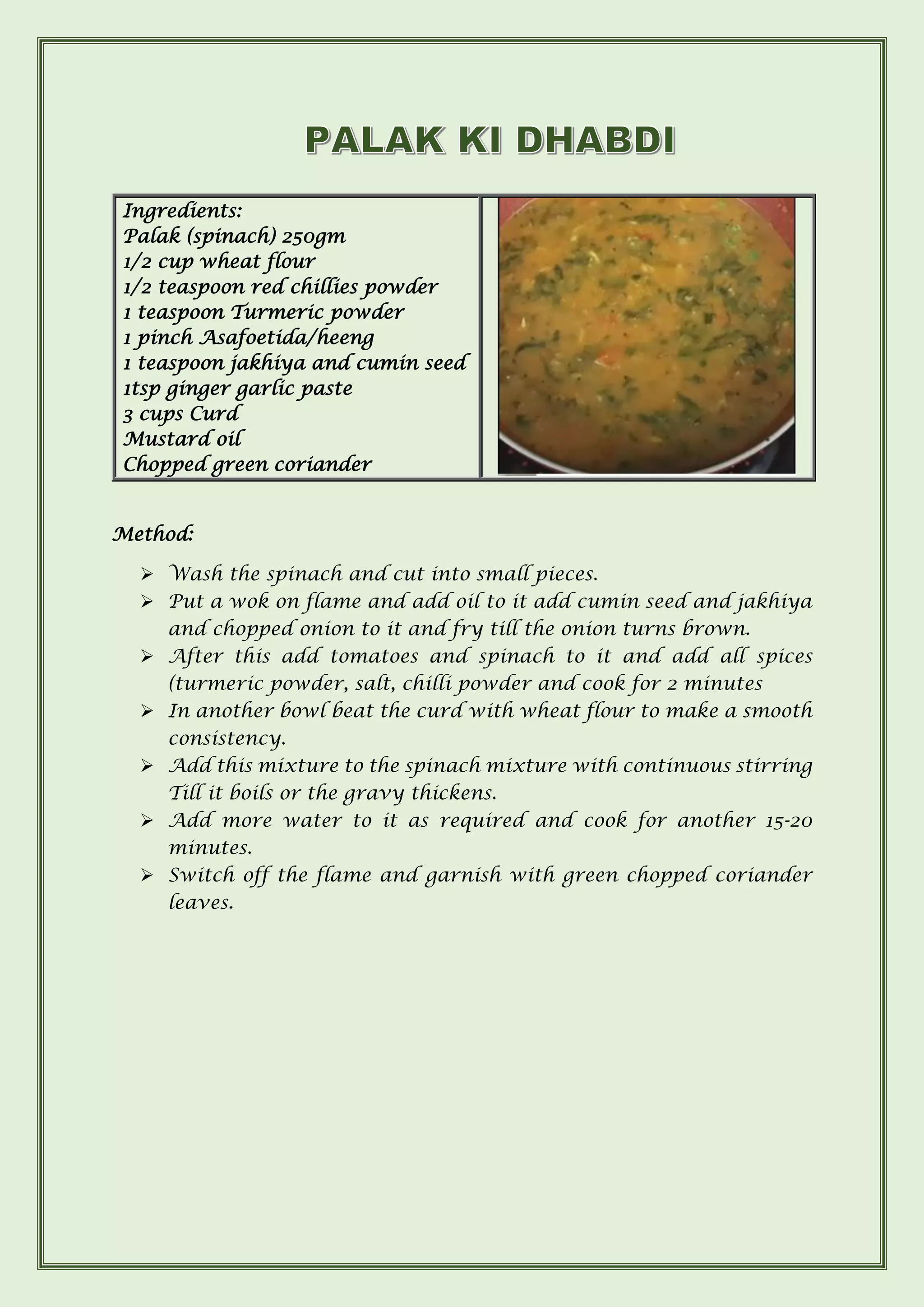 Method:
➢ Wash the spinach and cut into small pieces.
➢ Put a wok on flame and add oil to it add cumin seed and jakhiya
and chopped onion to it and fry till the onion turns brown.
➢ After this add tomatoes and spinach to it and add all spices
(turmeric powder, salt, chilli powder and cook for 2 minutes
➢ In another bowl beat the curd with wheat flour to make a smooth
consistency.
➢ Add this mixture to the spinach mixture with continuous stirring
Till it boils or the gravy thickens.
➢ Add more water to it as required and cook for another 15-20
minutes.
➢ Switch off the flame and garnish with green chopped coriander
leaves.
Ingredients:
Palak (spinach) 250gm
1/2 cup wheat flour
1/2 teaspoon red chillies powder
1 teaspoon Turmeric powder
1 pinch Asafoetida/heeng
1 teaspoon jakhiya and cumin seed
1tsp ginger garlic paste
3 cups Curd
Mustard oil
Chopped green coriander
 