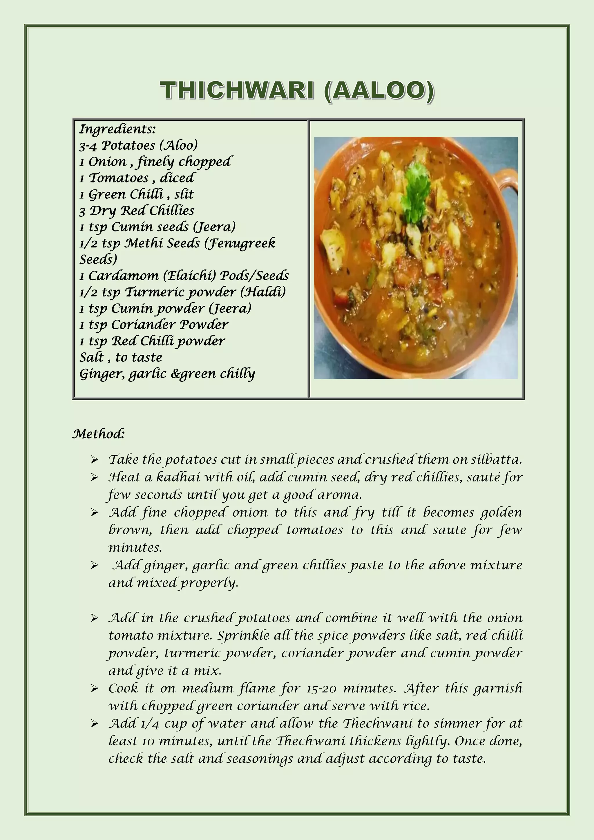 Ingredients:
3-4 Potatoes (Aloo)
1 Onion , finely chopped
1 Tomatoes , diced
1 Green Chilli , slit
3 Dry Red Chillies
1 tsp Cumin seeds (Jeera)
1/2 tsp Methi Seeds (Fenugreek
Seeds)
1 Cardamom (Elaichi) Pods/Seeds
1/2 tsp Turmeric powder (Haldi)
1 tsp Cumin powder (Jeera)
1 tsp Coriander Powder
1 tsp Red Chilli powder
Salt , to taste
Ginger, garlic &green chilly
Method:
➢ Take the potatoes cut in small pieces and crushed them on silbatta.
➢ Heat a kadhai with oil, add cumin seed, dry red chillies, sauté for
few seconds until you get a good aroma.
➢ Add fine chopped onion to this and fry till it becomes golden
brown, then add chopped tomatoes to this and saute for few
minutes.
➢ Add ginger, garlic and green chillies paste to the above mixture
and mixed properly.
➢ Add in the crushed potatoes and combine it well with the onion
tomato mixture. Sprinkle all the spice powders like salt, red chilli
powder, turmeric powder, coriander powder and cumin powder
and give it a mix.
➢ Cook it on medium flame for 15-20 minutes. After this garnish
with chopped green coriander and serve with rice.
➢ Add 1/4 cup of water and allow the Thechwani to simmer for at
least 10 minutes, until the Thechwani thickens lightly. Once done,
check the salt and seasonings and adjust according to taste.
 