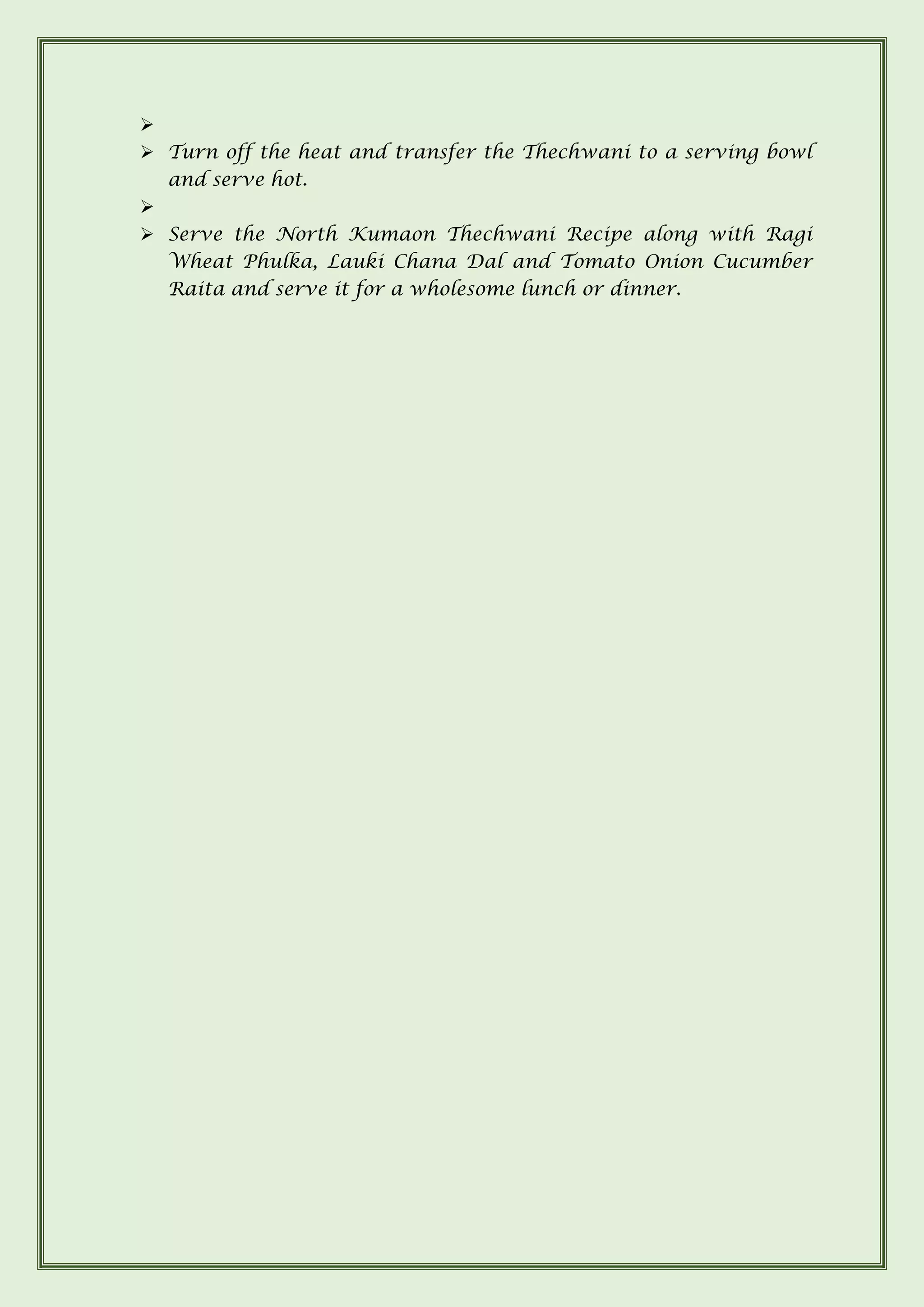 ➢
➢ Turn off the heat and transfer the Thechwani to a serving bowl
and serve hot.
➢
➢ Serve the North Kumaon Thechwani Recipe along with Ragi
Wheat Phulka, Lauki Chana Dal and Tomato Onion Cucumber
Raita and serve it for a wholesome lunch or dinner.
 