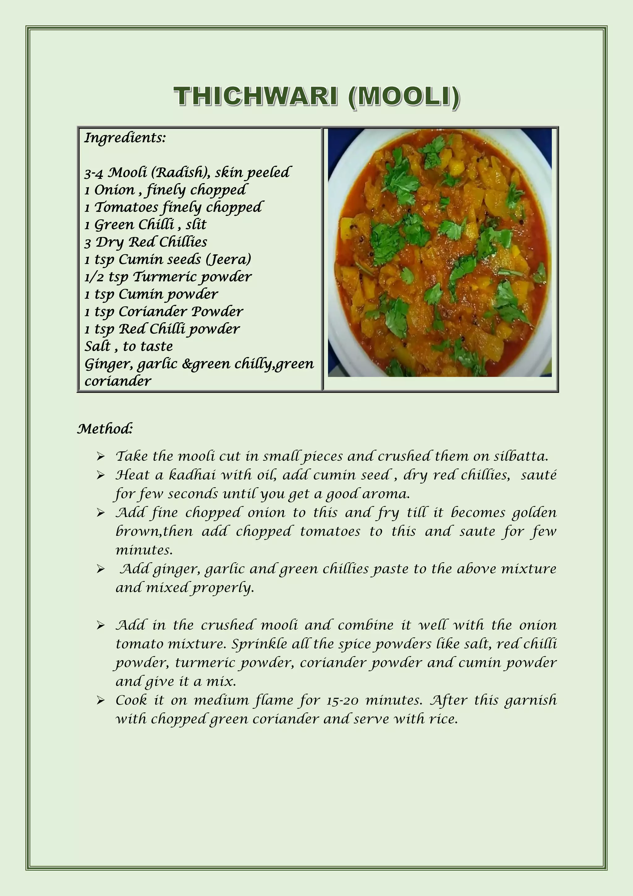 Ingredients:
3-4 Mooli (Radish), skin peeled
1 Onion , finely chopped
1 Tomatoes finely chopped
1 Green Chilli , slit
3 Dry Red Chillies
1 tsp Cumin seeds (Jeera)
1/2 tsp Turmeric powder
1 tsp Cumin powder
1 tsp Coriander Powder
1 tsp Red Chilli powder
Salt , to taste
Ginger, garlic &green chilly,green
coriander
Method:
➢ Take the mooli cut in small pieces and crushed them on silbatta.
➢ Heat a kadhai with oil, add cumin seed , dry red chillies, sauté
for few seconds until you get a good aroma.
➢ Add fine chopped onion to this and fry till it becomes golden
brown,then add chopped tomatoes to this and saute for few
minutes.
➢ Add ginger, garlic and green chillies paste to the above mixture
and mixed properly.
➢ Add in the crushed mooli and combine it well with the onion
tomato mixture. Sprinkle all the spice powders like salt, red chilli
powder, turmeric powder, coriander powder and cumin powder
and give it a mix.
➢ Cook it on medium flame for 15-20 minutes. After this garnish
with chopped green coriander and serve with rice.
 