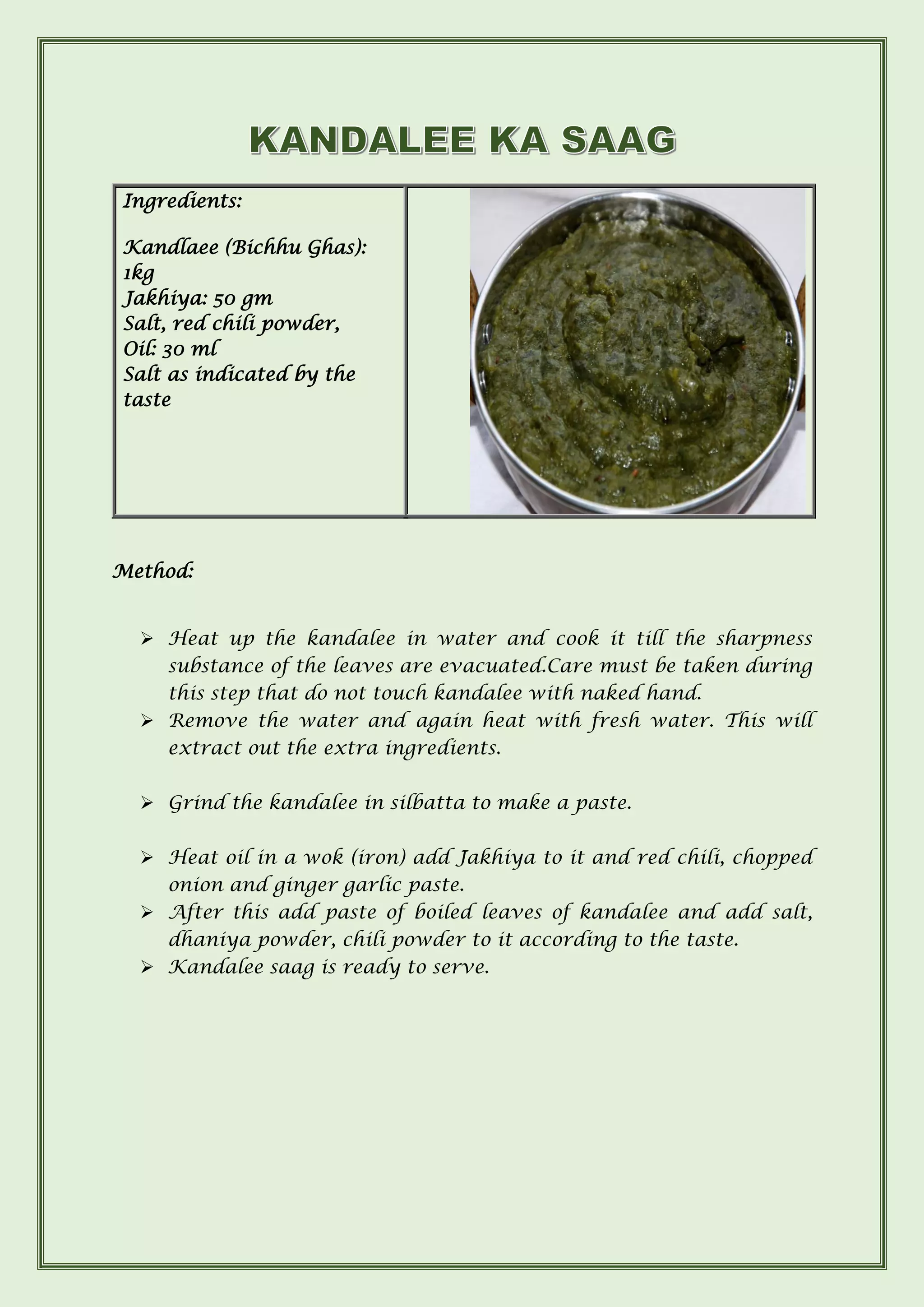 Ingredients:
Kandlaee (Bichhu Ghas):
1kg
Jakhiya: 50 gm
Salt, red chili powder,
Oil: 30 ml
Salt as indicated by the
taste
Method:
➢ Heat up the kandalee in water and cook it till the sharpness
substance of the leaves are evacuated.Care must be taken during
this step that do not touch kandalee with naked hand.
➢ Remove the water and again heat with fresh water. This will
extract out the extra ingredients.
➢ Grind the kandalee in silbatta to make a paste.
➢ Heat oil in a wok (iron) add Jakhiya to it and red chili, chopped
onion and ginger garlic paste.
➢ After this add paste of boiled leaves of kandalee and add salt,
dhaniya powder, chili powder to it according to the taste.
➢ Kandalee saag is ready to serve.
 