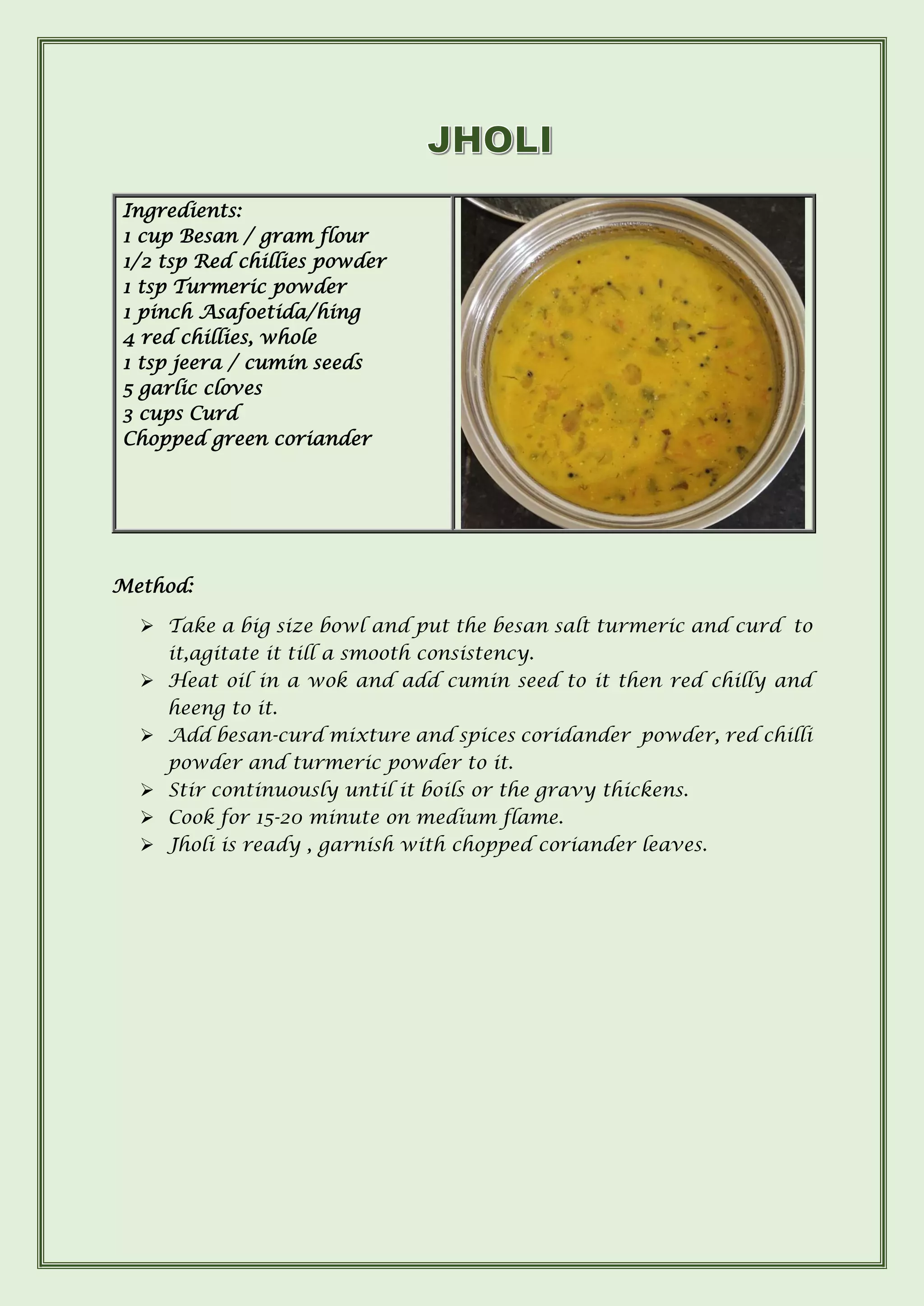 Method:
➢ Take a big size bowl and put the besan salt turmeric and curd to
it,agitate it till a smooth consistency.
➢ Heat oil in a wok and add cumin seed to it then red chilly and
heeng to it.
➢ Add besan-curd mixture and spices coridander powder, red chilli
powder and turmeric powder to it.
➢ Stir continuously until it boils or the gravy thickens.
➢ Cook for 15-20 minute on medium flame.
➢ Jholi is ready , garnish with chopped coriander leaves.
Ingredients:
1 cup Besan / gram flour
1/2 tsp Red chillies powder
1 tsp Turmeric powder
1 pinch Asafoetida/hing
4 red chillies, whole
1 tsp jeera / cumin seeds
5 garlic cloves
3 cups Curd
Chopped green coriander
 