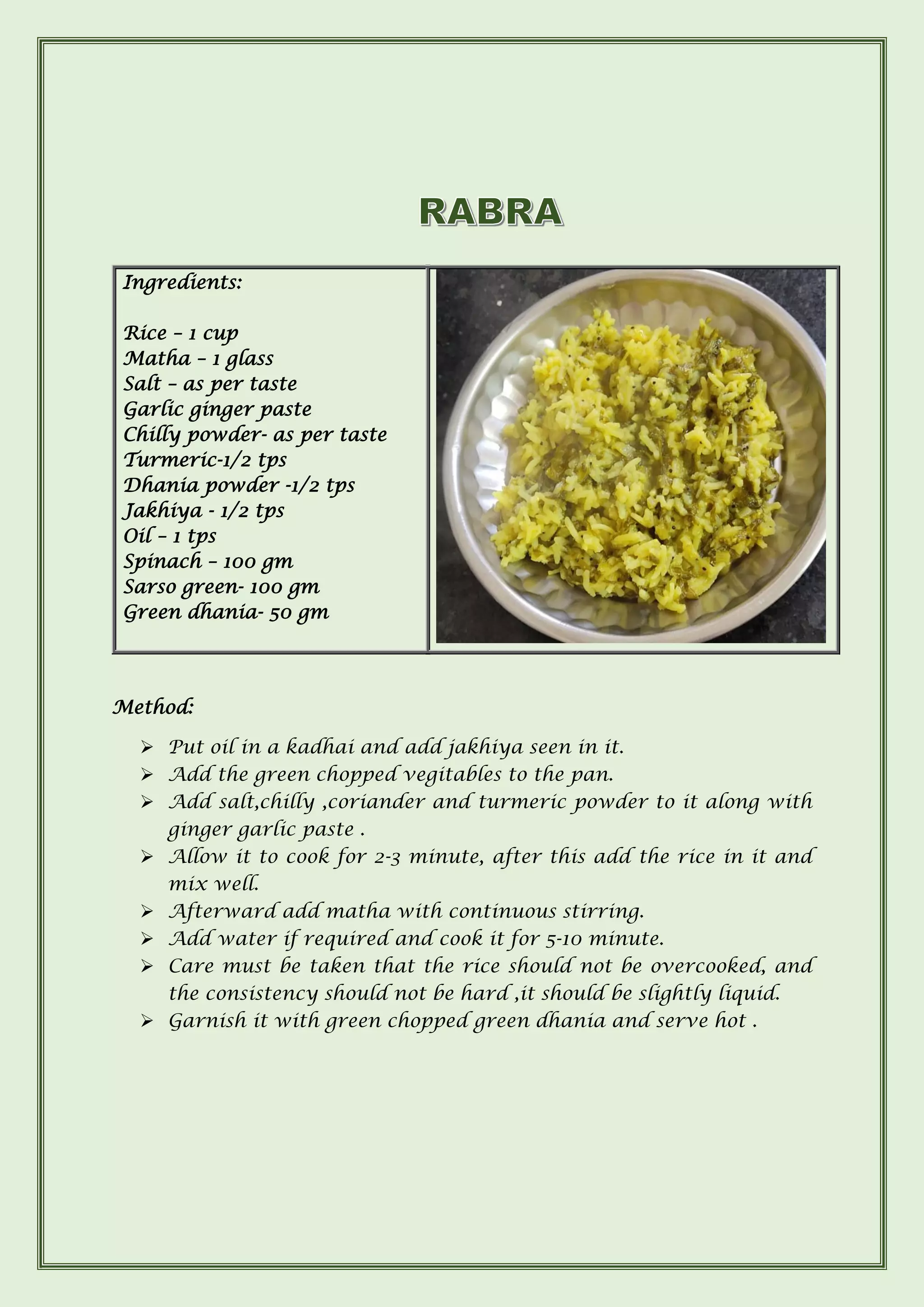 Method:
➢ Put oil in a kadhai and add jakhiya seen in it.
➢ Add the green chopped vegitables to the pan.
➢ Add salt,chilly ,coriander and turmeric powder to it along with
ginger garlic paste .
➢ Allow it to cook for 2-3 minute, after this add the rice in it and
mix well.
➢ Afterward add matha with continuous stirring.
➢ Add water if required and cook it for 5-10 minute.
➢ Care must be taken that the rice should not be overcooked, and
the consistency should not be hard ,it should be slightly liquid.
➢ Garnish it with green chopped green dhania and serve hot .
Ingredients:
Rice – 1 cup
Matha – 1 glass
Salt – as per taste
Garlic ginger paste
Chilly powder- as per taste
Turmeric-1/2 tps
Dhania powder -1/2 tps
Jakhiya - 1/2 tps
Oil – 1 tps
Spinach – 100 gm
Sarso green- 100 gm
Green dhania- 50 gm
 
