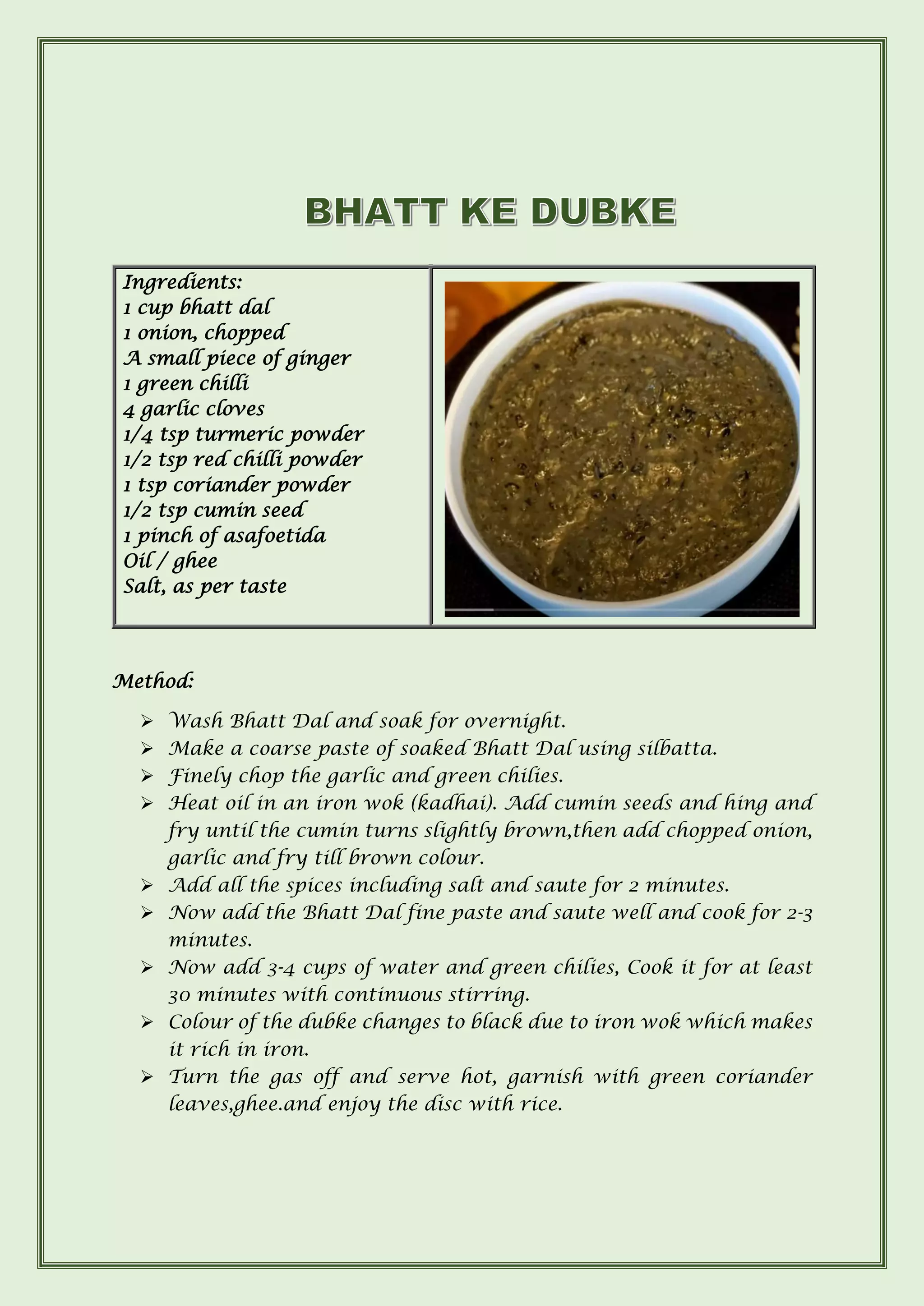 Method:
➢ Wash Bhatt Dal and soak for overnight.
➢ Make a coarse paste of soaked Bhatt Dal using silbatta.
➢ Finely chop the garlic and green chilies.
➢ Heat oil in an iron wok (kadhai). Add cumin seeds and hing and
fry until the cumin turns slightly brown,then add chopped onion,
garlic and fry till brown colour.
➢ Add all the spices including salt and saute for 2 minutes.
➢ Now add the Bhatt Dal fine paste and saute well and cook for 2-3
minutes.
➢ Now add 3-4 cups of water and green chilies, Cook it for at least
30 minutes with continuous stirring.
➢ Colour of the dubke changes to black due to iron wok which makes
it rich in iron.
➢ Turn the gas off and serve hot, garnish with green coriander
leaves,ghee.and enjoy the disc with rice.
Ingredients:
1 cup bhatt dal
1 onion, chopped
A small piece of ginger
1 green chilli
4 garlic cloves
1/4 tsp turmeric powder
1/2 tsp red chilli powder
1 tsp coriander powder
1/2 tsp cumin seed
1 pinch of asafoetida
Oil / ghee
Salt, as per taste
 