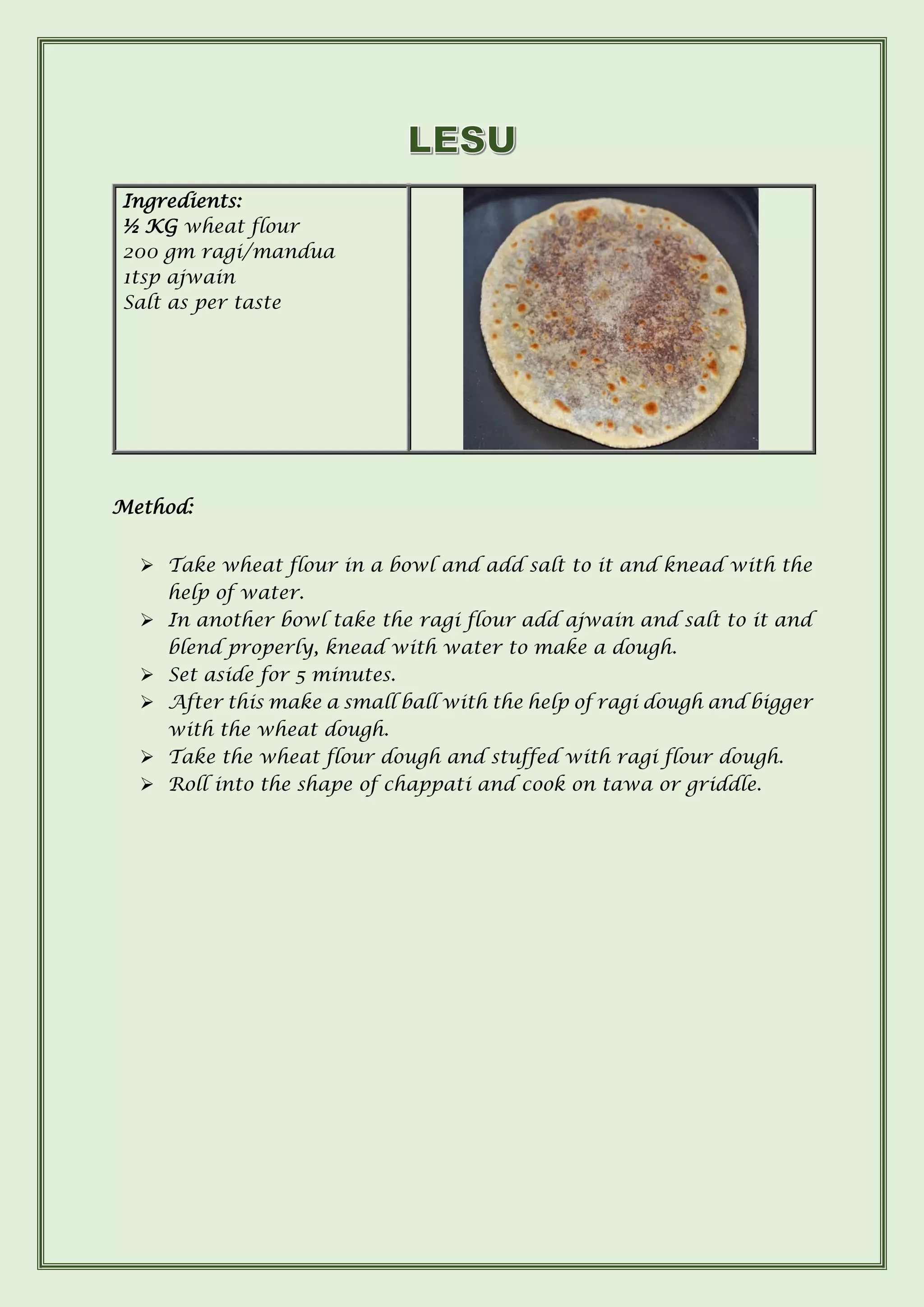 Method:
➢ Take wheat flour in a bowl and add salt to it and knead with the
help of water.
➢ In another bowl take the ragi flour add ajwain and salt to it and
blend properly, knead with water to make a dough.
➢ Set aside for 5 minutes.
➢ After this make a small ball with the help of ragi dough and bigger
with the wheat dough.
➢ Take the wheat flour dough and stuffed with ragi flour dough.
➢ Roll into the shape of chappati and cook on tawa or griddle.
Ingredients:
½ KG wheat flour
200 gm ragi/mandua
1tsp ajwain
Salt as per taste
 