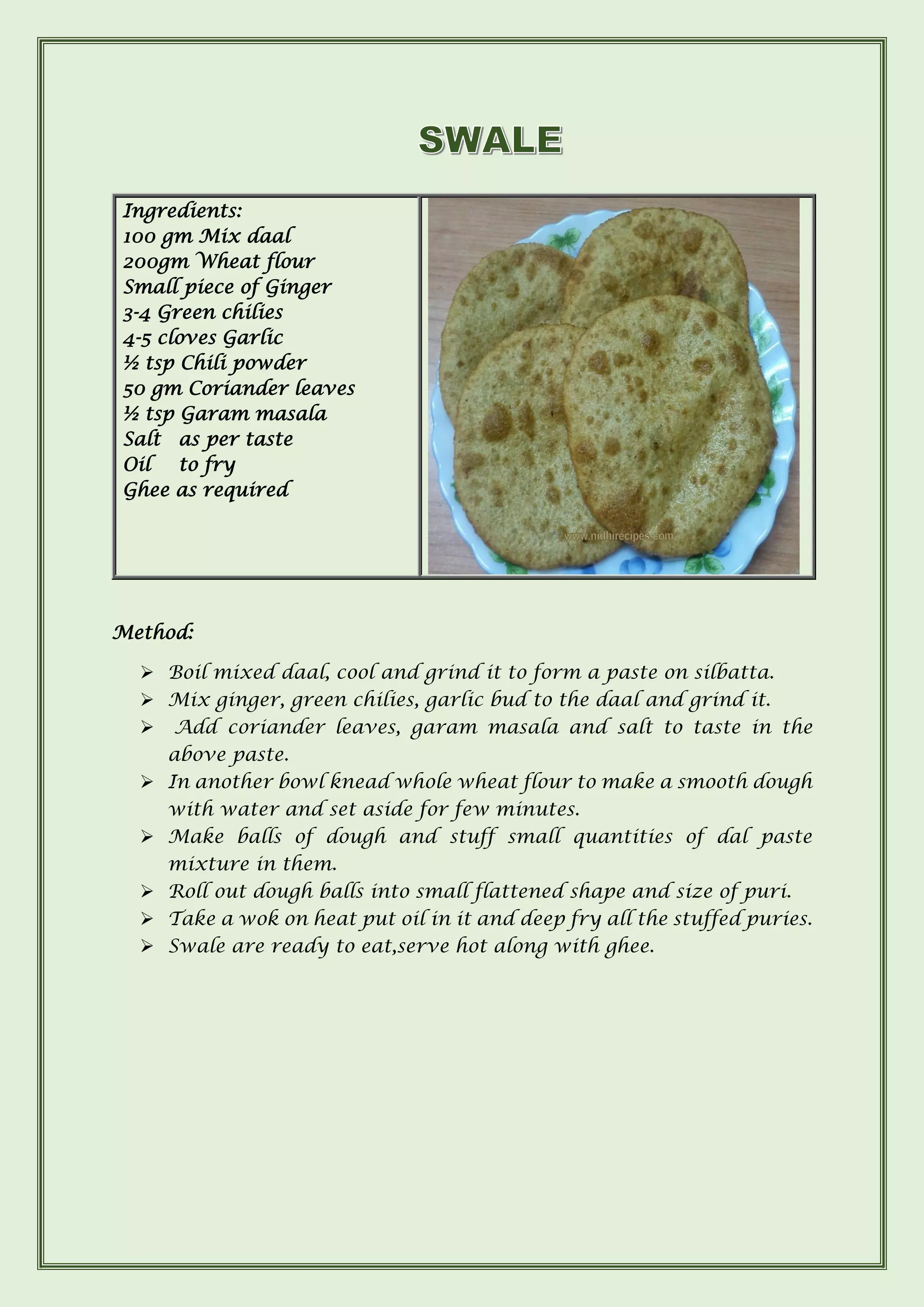 Method:
➢ Boil mixed daal, cool and grind it to form a paste on silbatta.
➢ Mix ginger, green chilies, garlic bud to the daal and grind it.
➢ Add coriander leaves, garam masala and salt to taste in the
above paste.
➢ In another bowl knead whole wheat flour to make a smooth dough
with water and set aside for few minutes.
➢ Make balls of dough and stuff small quantities of dal paste
mixture in them.
➢ Roll out dough balls into small flattened shape and size of puri.
➢ Take a wok on heat put oil in it and deep fry all the stuffed puries.
➢ Swale are ready to eat,serve hot along with ghee.
Ingredients:
100 gm Mix daal
200gm Wheat flour
Small piece of Ginger
3-4 Green chilies
4-5 cloves Garlic
½ tsp Chili powder
50 gm Coriander leaves
½ tsp Garam masala
Salt as per taste
Oil to fry
Ghee as required
 