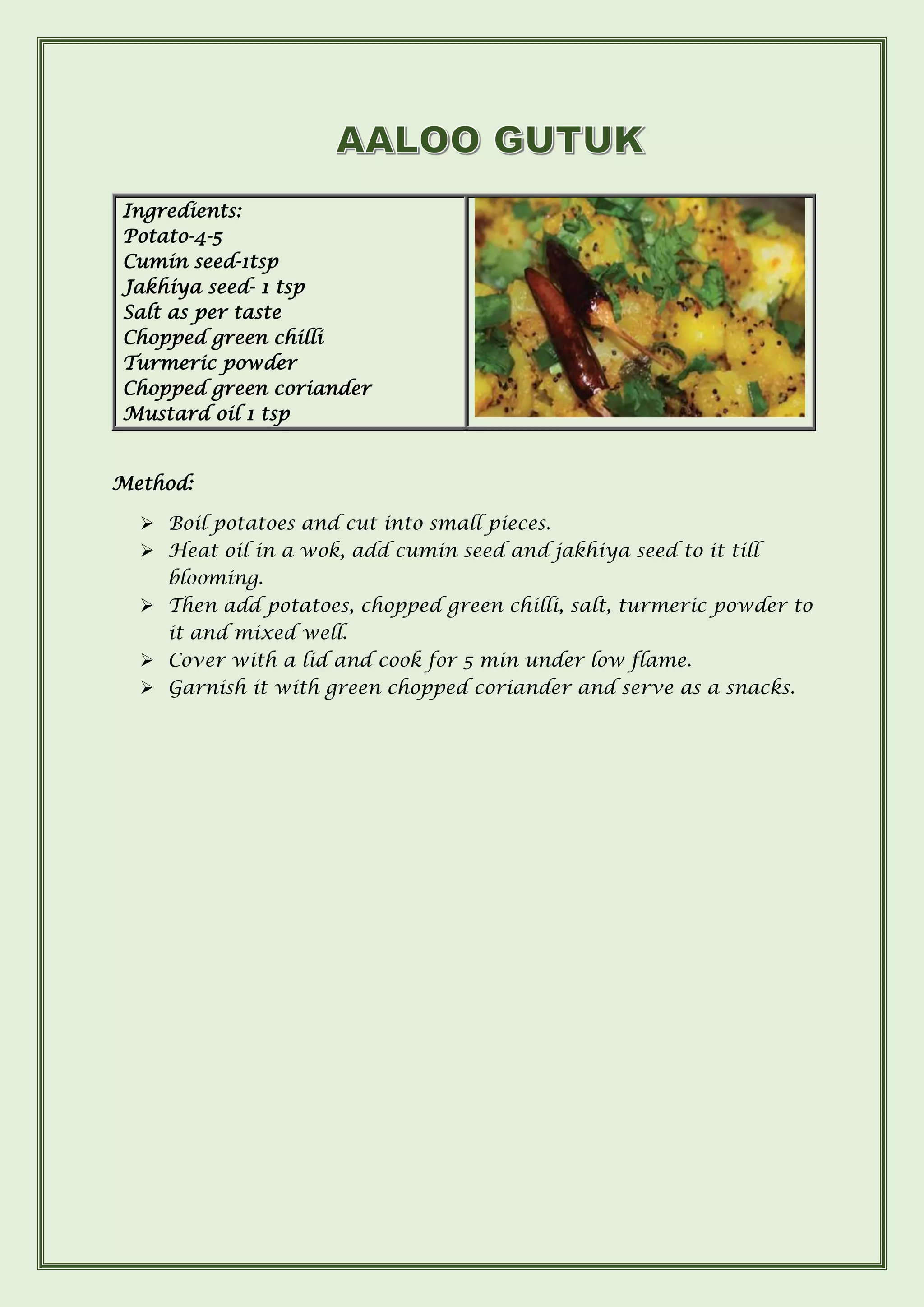 Method:
➢ Boil potatoes and cut into small pieces.
➢ Heat oil in a wok, add cumin seed and jakhiya seed to it till
blooming.
➢ Then add potatoes, chopped green chilli, salt, turmeric powder to
it and mixed well.
➢ Cover with a lid and cook for 5 min under low flame.
➢ Garnish it with green chopped coriander and serve as a snacks.
Ingredients:
Potato-4-5
Cumin seed-1tsp
Jakhiya seed- 1 tsp
Salt as per taste
Chopped green chilli
Turmeric powder
Chopped green coriander
Mustard oil 1 tsp
 