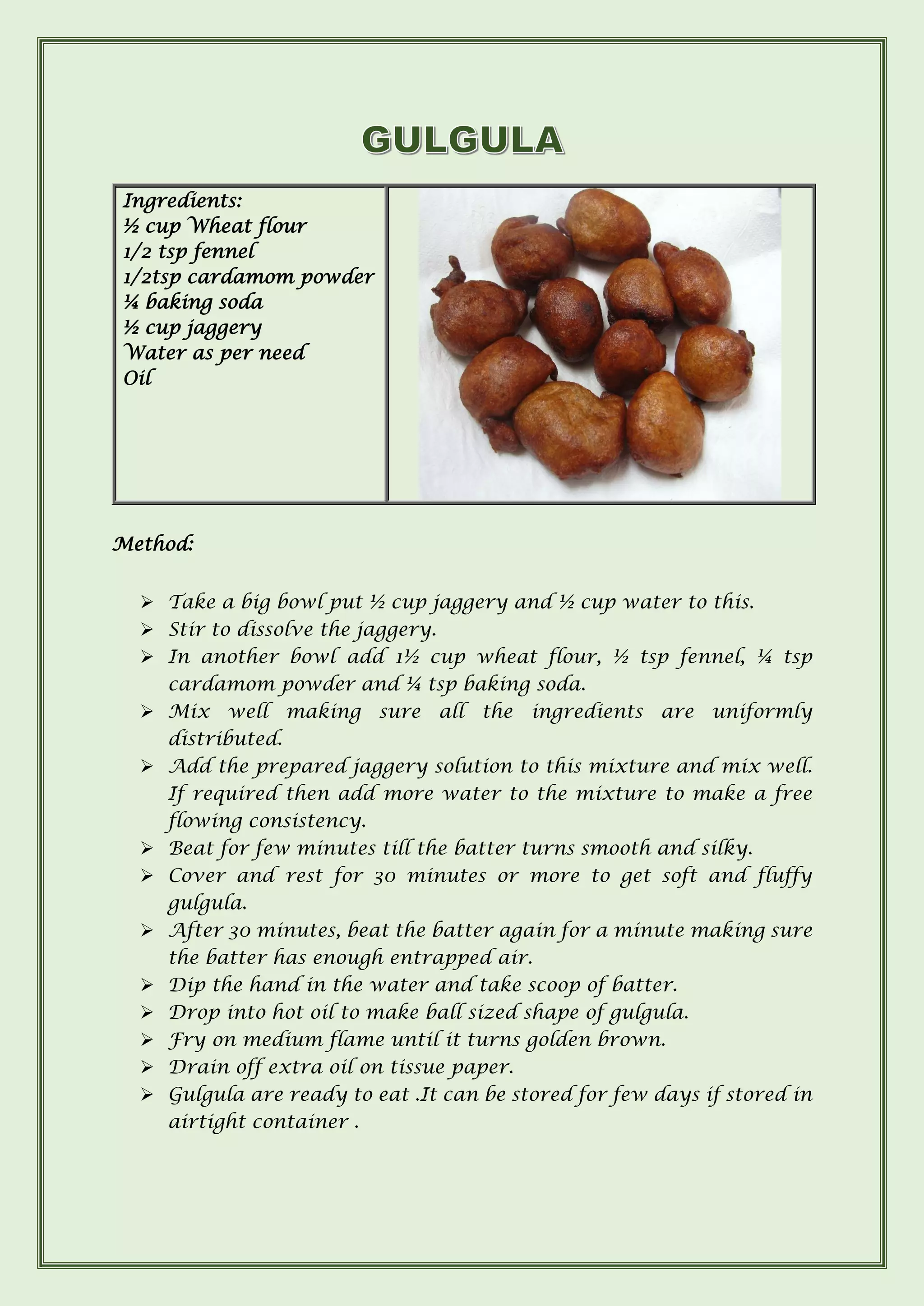 Ingredients:
½ cup Wheat flour
1/2 tsp fennel
1/2tsp cardamom powder
¼ baking soda
½ cup jaggery
Water as per need
Oil
Method:
➢ Take a big bowl put ½ cup jaggery and ½ cup water to this.
➢ Stir to dissolve the jaggery.
➢ In another bowl add 1½ cup wheat flour, ½ tsp fennel, ¼ tsp
cardamom powder and ¼ tsp baking soda.
➢ Mix well making sure all the ingredients are uniformly
distributed.
➢ Add the prepared jaggery solution to this mixture and mix well.
If required then add more water to the mixture to make a free
flowing consistency.
➢ Beat for few minutes till the batter turns smooth and silky.
➢ Cover and rest for 30 minutes or more to get soft and fluffy
gulgula.
➢ After 30 minutes, beat the batter again for a minute making sure
the batter has enough entrapped air.
➢ Dip the hand in the water and take scoop of batter.
➢ Drop into hot oil to make ball sized shape of gulgula.
➢ Fry on medium flame until it turns golden brown.
➢ Drain off extra oil on tissue paper.
➢ Gulgula are ready to eat .It can be stored for few days if stored in
airtight container .
 
