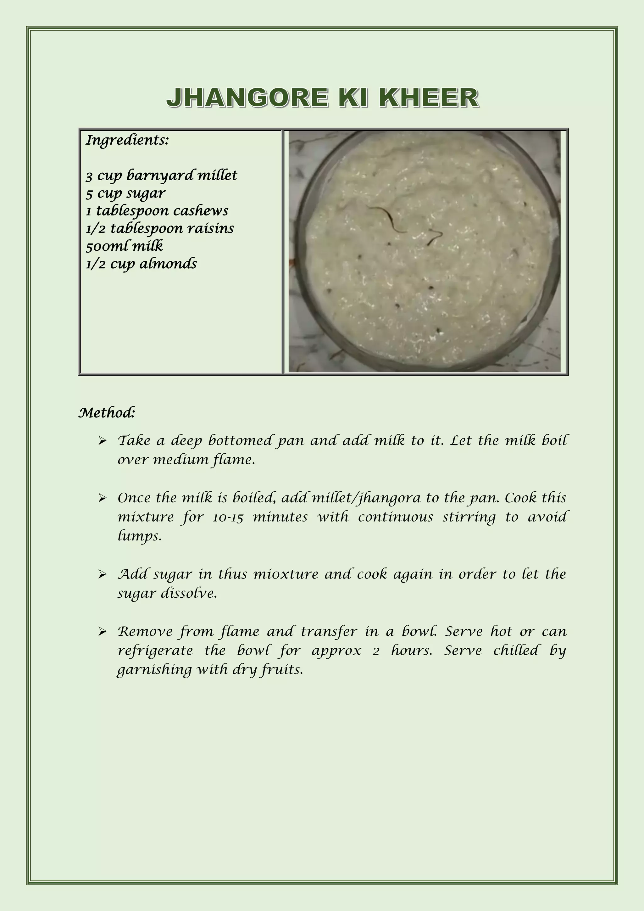 Ingredients:
3 cup barnyard millet
5 cup sugar
1 tablespoon cashews
1/2 tablespoon raisins
500ml milk
1/2 cup almonds
Method:
➢ Take a deep bottomed pan and add milk to it. Let the milk boil
over medium flame.
➢ Once the milk is boiled, add millet/jhangora to the pan. Cook this
mixture for 10-15 minutes with continuous stirring to avoid
lumps.
➢ Add sugar in thus mi0xture and cook again in order to let the
sugar dissolve.
➢ Remove from flame and transfer in a bowl. Serve hot or can
refrigerate the bowl for approx 2 hours. Serve chilled by
garnishing with dry fruits.
 