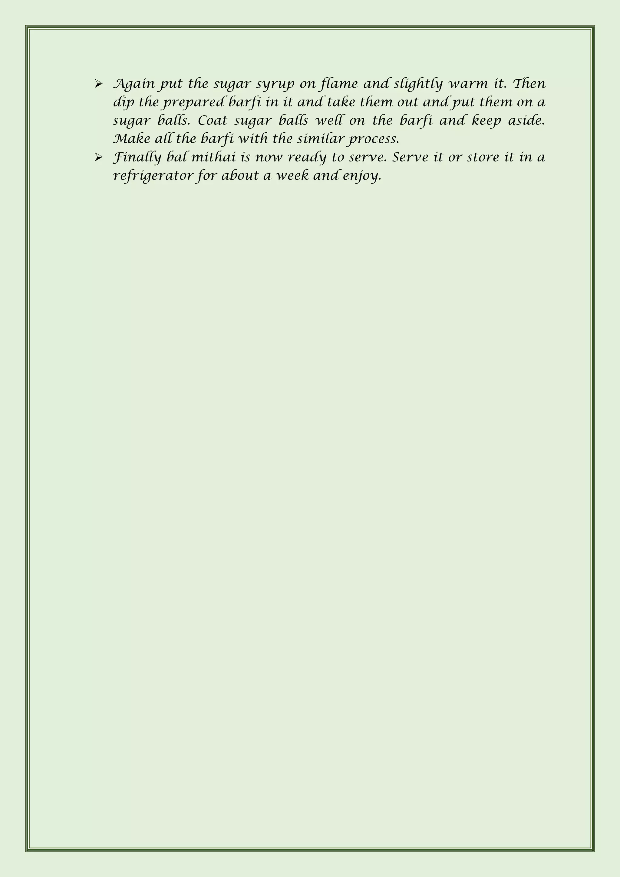 ➢ Again put the sugar syrup on flame and slightly warm it. Then
dip the prepared barfi in it and take them out and put them on a
sugar balls. Coat sugar balls well on the barfi and keep aside.
Make all the barfi with the similar process.
➢ Finally bal mithai is now ready to serve. Serve it or store it in a
refrigerator for about a week and enjoy.
 