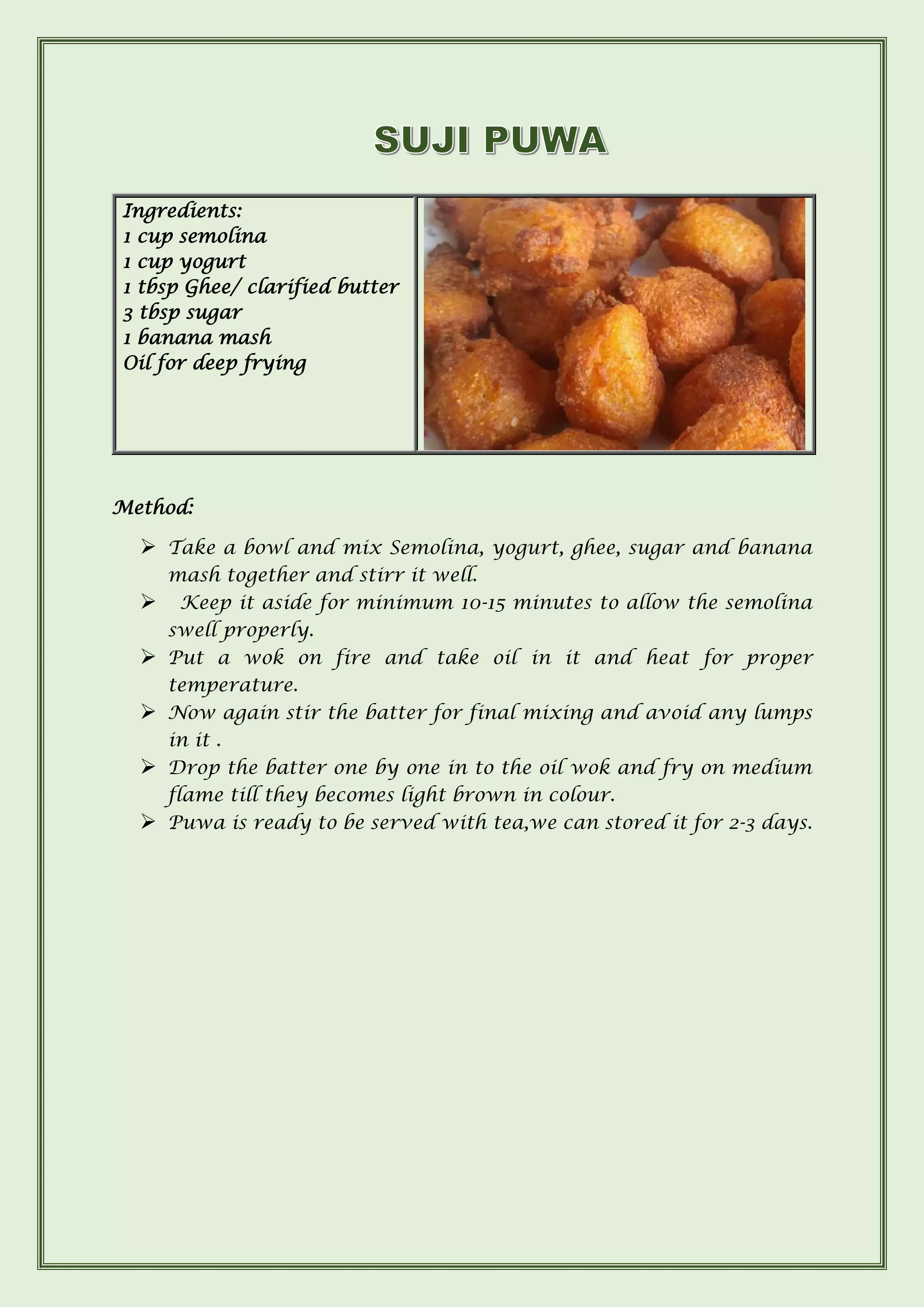 Method:
➢ Take a bowl and mix Semolina, yogurt, ghee, sugar and banana
mash together and stirr it well.
➢ Keep it aside for minimum 10-15 minutes to allow the semolina
swell properly.
➢ Put a wok on fire and take oil in it and heat for proper
temperature.
➢ Now again stir the batter for final mixing and avoid any lumps
in it .
➢ Drop the batter one by one in to the oil wok and fry on medium
flame till they becomes light brown in colour.
➢ Puwa is ready to be served with tea,we can stored it for 2-3 days.
Ingredients:
1 cup semolina
1 cup yogurt
1 tbsp Ghee/ clarified butter
3 tbsp sugar
1 banana mash
Oil for deep frying
 