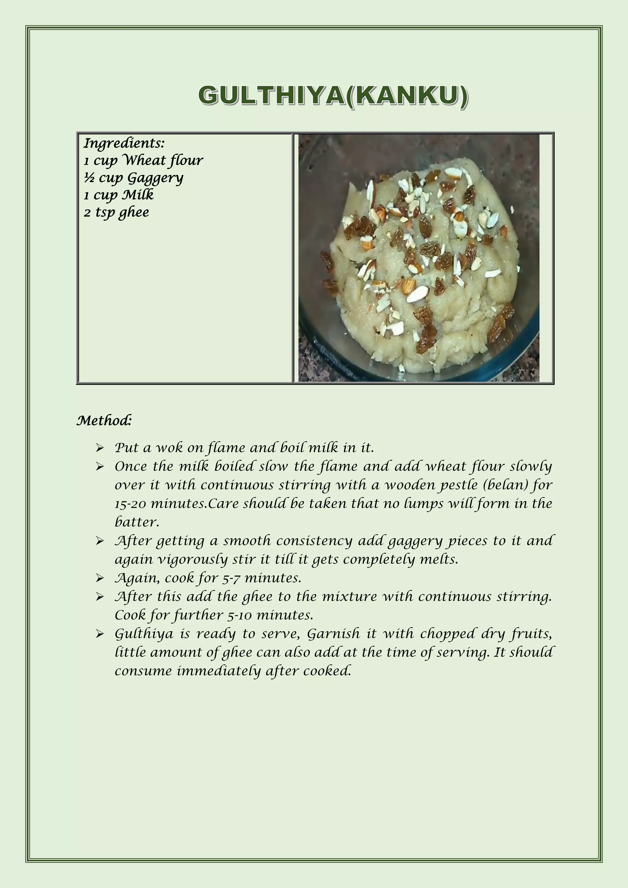 Method:
➢ Put a wok on flame and boil milk in it.
➢ Once the milk boiled slow the flame and add wheat flour slowly
over it with continuous stirring with a wooden pestle (belan) for
15-20 minutes.Care should be taken that no lumps will form in the
batter.
➢ After getting a smooth consistency add gaggery pieces to it and
again vigorously stir it till it gets completely melts.
➢ Again, cook for 5-7 minutes.
➢ After this add the ghee to the mixture with continuous stirring.
Cook for further 5-10 minutes.
➢ Gulthiya is ready to serve, Garnish it with chopped dry fruits,
little amount of ghee can also add at the time of serving. It should
consume immediately after cooked.
Ingredients:
1 cup Wheat flour
½ cup Gaggery
1 cup Milk
2 tsp ghee
 