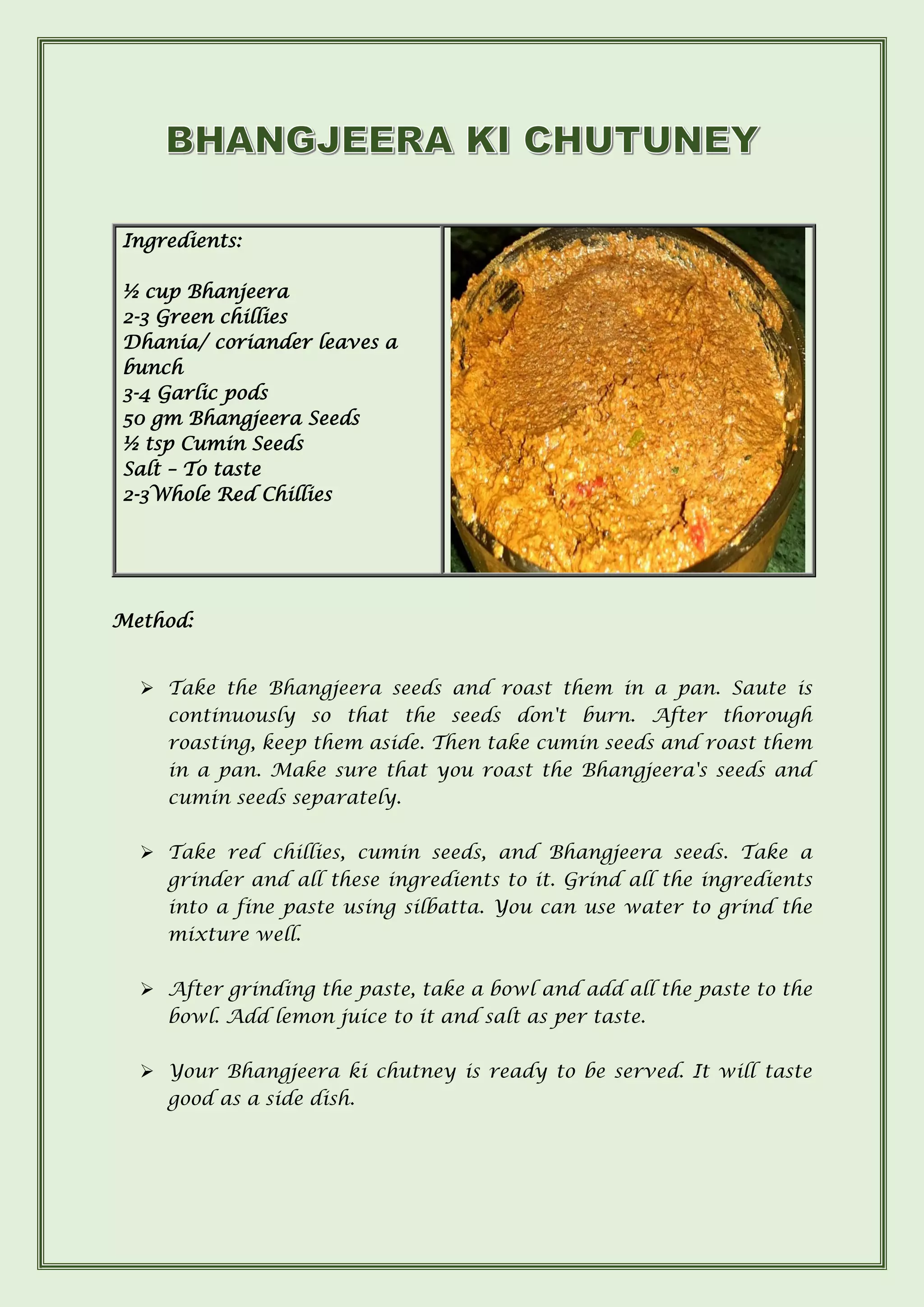 Ingredients:
½ cup Bhanjeera
2-3 Green chillies
Dhania/ coriander leaves a
bunch
3-4 Garlic pods
50 gm Bhangjeera Seeds
½ tsp Cumin Seeds
Salt – To taste
2-3Whole Red Chillies
Method:
➢ Take the Bhangjeera seeds and roast them in a pan. Saute is
continuously so that the seeds don't burn. After thorough
roasting, keep them aside. Then take cumin seeds and roast them
in a pan. Make sure that you roast the Bhangjeera's seeds and
cumin seeds separately.
➢ Take red chillies, cumin seeds, and Bhangjeera seeds. Take a
grinder and all these ingredients to it. Grind all the ingredients
into a fine paste using silbatta. You can use water to grind the
mixture well.
➢ After grinding the paste, take a bowl and add all the paste to the
bowl. Add lemon juice to it and salt as per taste.
➢ Your Bhangjeera ki chutney is ready to be served. It will taste
good as a side dish.
 